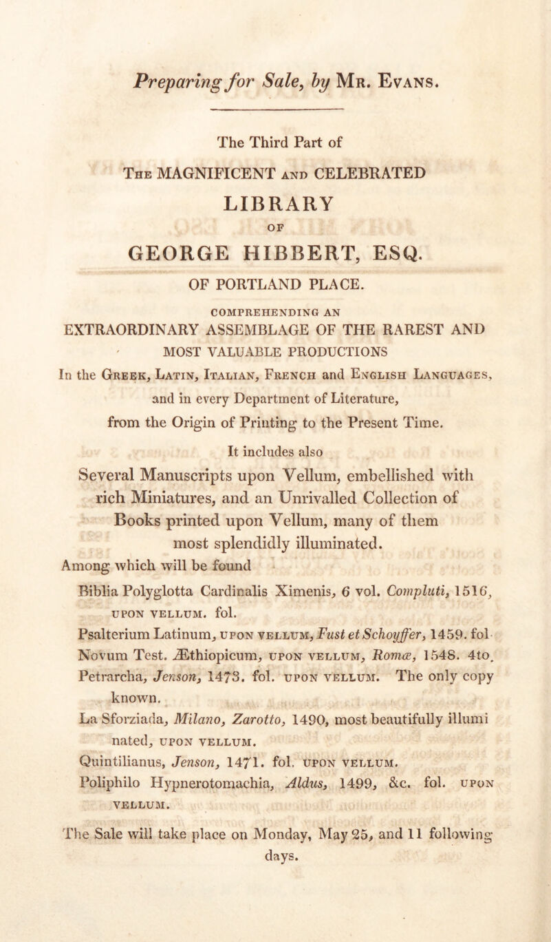 Preparing for Sale, by Mr. Evans. The Third Part of The MAGNIFICENT and CELEBRATED LIBRARY OF GEORGE HIBBERT, ESQ. OF PORTLAND PLACE. COMPREHENDING AN EXTRAORDINARY ASSEMBLAGE OF THE RAREST AND MOST VALUABLE PRODUCTIONS In the Greek, Latin, Italian, French and English Languages, and in every Department of Literature, from the Origin of Printing to the Present Time. It includes also Several Manuscripts upon Vellum, embellished with rich Miniatures, and an Unrivalled Collection of Books printed upon Vellum, many of them most splendidly illuminated. Among which will be found Biblia Polyglotta Cardinalis Ximenis, 6 vol. Compluti, 1516‘, upon vellum, fol. Psalterium Latinum, upon vellum. Fust etSchoyffer, 1459. fol Novum Test. iEthiopicum, upon vellum, Romce, 1548. 4to. Petrarcha, Jenson, 1478. fol. upon vellum. The only copy known. « » • .,15 »_ ,* • • * • v . . La Sforziada, Milano, Zarotto, 1490, most beautifully illumi nated, upon vellum. Quintilianus, Jenson, 1471. fol. upon vellum. Poliphilo Hypnerotomachia, Aldus, 1499, &c. fol. upon vellum. The Sale will take place on Monday, May 25, and 11 following- days.