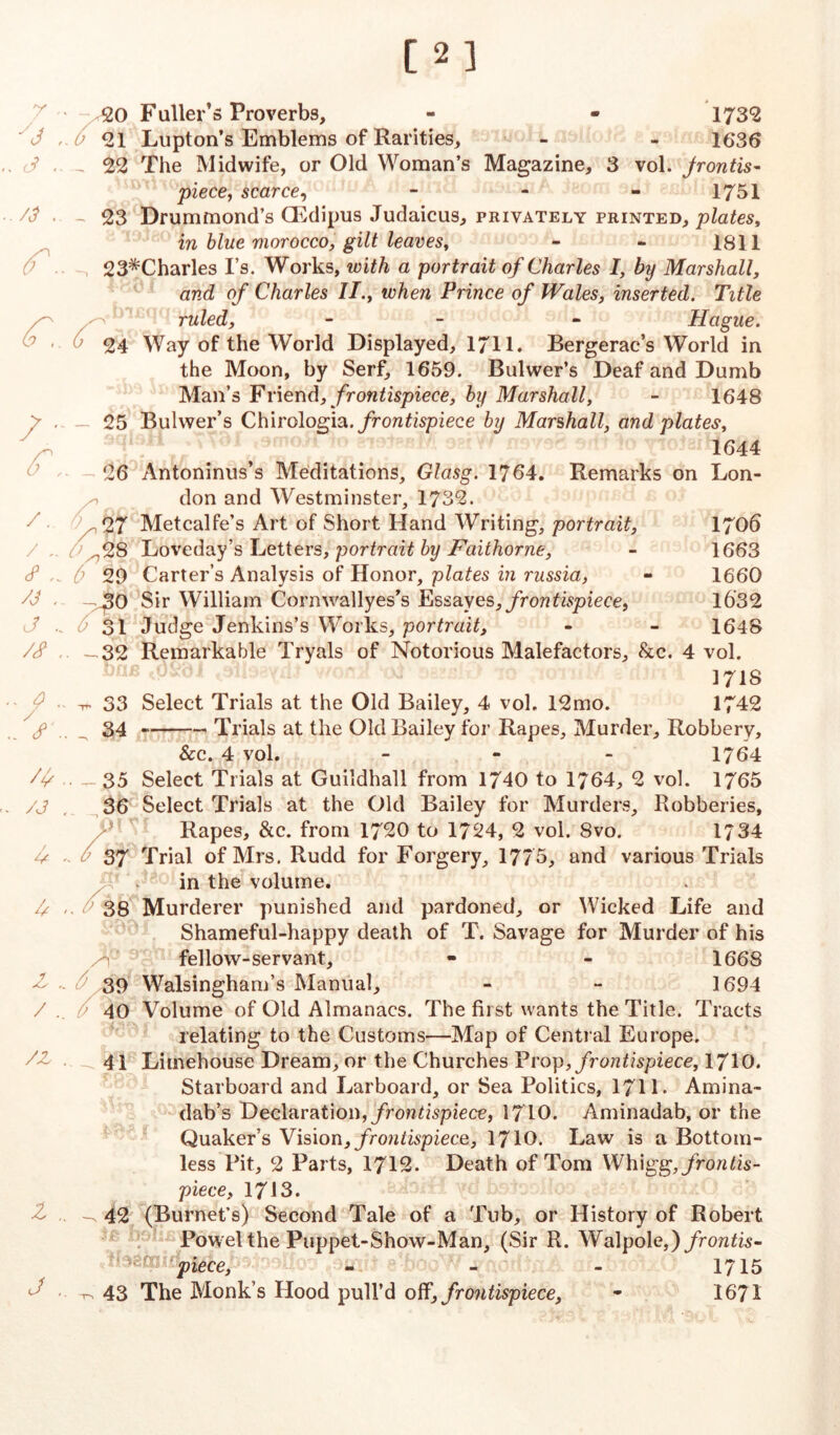 [2] 7 '• y3 (3 .. /3 .. Co 7 /. /.. <? /j , c/ .. /<? . ^ . / <c . /4 /J / U 4 4 . / . /z l .. J .. <20 Fuller’s Proverbs, - - 1732 21 Lupton’s Emblems of Rarities, - - 1636 22 The Midwife, or Old Woman’s Magazine, 3 vol. frontis- piece, scarce, - - - 1751 23 Drummond’s CEdipus Judaicus, privately printed, plates, in blue morocco, gilt leaves, - - 1811 23*Charles I’s. Works, with a portrait of Charles I, by Marshall, and of Charles IT., when Prince of Wales, inserted. Title ruled, - - Hague. 24 Way of the World Displayed, 1711. Bergerac’s World in the Moon, by Serf, 1659. Bulwer’s Deaf and Dumb Man’s Friend, frontispiece, by Marshall, - 1648 — 25 Bulwer’s Chirologia .frontispiece by Marshall, and plates, 1644 26 Antoninus’s Meditations, Glasg. 1764. Remarks on Lon- don and Westminster, 1732. , 27 Metcalfe’s Art of Short Hand Writing, portrait, 1706 ^28 Loveday’s Letters, portrait by Faithorne, - 1663 0 29 Carter’s Analysis of Honor, plates in russia, - 1660 -230 Sir William Cornwallyes’s Essayes, frontispiece, 1632 31 Judge Jenkins’s Works, portrait, - - 1648 -32 Remarkable Tryals of Notorious Malefactors, &c. 4 vol. 1718 -rf 33 Select Trials at the Old Bailey, 4 vol. 12mo. 1742 34 Trials at the Old Bailey for Rapes, Murder, Robbery, See. 4 vol. - 1764 . - 35 Select Trials at Guildhall from 1740 to 1764, 2 vol. 1765 36 Select Trials at the Old Bailey for Murders, Robberies, Rapes, &c. from 1720 to 1724, 2 vol. 8vo. 1734 37 Trial of Mrs. Rudd for Forgery, 1775, and various Trials in the volume. 38 Murderer punished and pardoned, or Wicked Life and Shameful-happy death of T. Savage for Murder of his /t fellow-servant, - - 1668 39 Walsingham’s Manual, - - 1694 / 40 Volume of Old Almanacs. The first wants the Title. Tracts relating to the Customs—Map of Central Europe. 41 Limehouse Dream, or the Churches Prop, frontispiece, 1710. Starboard and Larboard, or Sea Politics, 171L Amina- dab’s Declaration, frontispiece, 1710. Aminadab, or the Quaker’s Vision, frontispiece, 1710. Law is a Bottom- less Pit, 2 Parts, 1712. Death of Tom Whigg, frontis- piece, 1713. -. 42 (Burnet’s) Second Tale of a Tub, or History of Robert Powel the Puppet-Show-Man, (Sir R. Walpole,) frontis- piece, 43 The Monk’s Hood pull’d off, frontispiece, 1715 1671