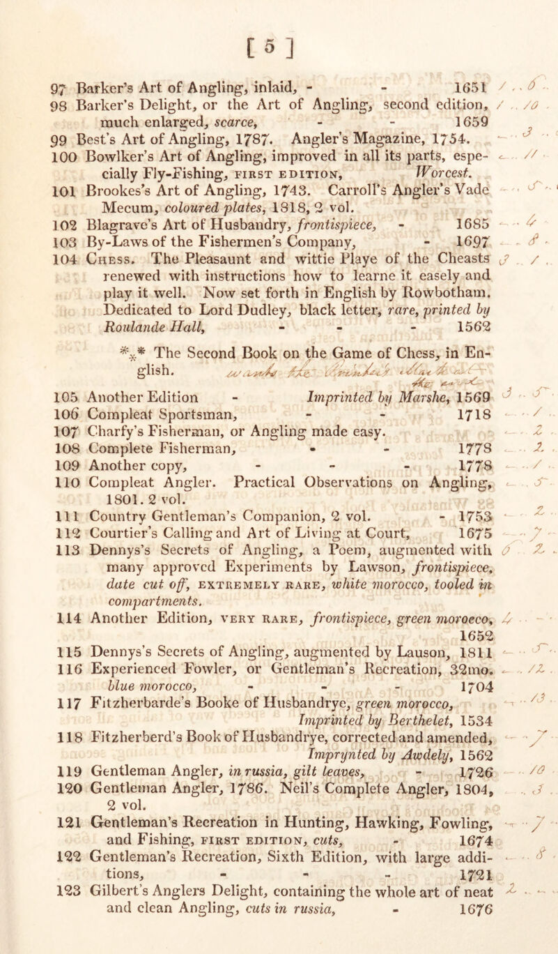 97 Barker’s Art of Angling, inlaid, - - 1651 / > ^ 98 Barker’s Delight, or the Art of Angling, second edition, / /o much enlarged, scarce, - - 1659 99 Best’s Art of Angling, 1787« Angler’s Magazine, 1754. 100 Bowlker’s Art of Angling, improved in all its parts, espe- ^ cially Fly-Fishing, first edition, Worcest. 101 Brookes’s Art of Angling, 1743. Carroll’s Angler’s Vade Mecum, coloured plates, 1818,2 vol. 102 Blagrave’s Art of Husbandry, frontispiece, - 1685 • ^ 103 By-Laws of the Fishermen’s Company, - 1697 104 Chess. The Pleasaunt and wittie Playe of the Cheasts j / , renewed with instructions how to learne it easely and play it well. Now set forth in English by Rowbotham. Dedicated to Lord Dudley, black letter, rare, printed by Roulande Hall, - - 1562 The Second Book on the Game of Chess, in En- glish. c /Xc t-Z/a-e Z tZ - ZtCe,, 1 105 Another Edition - Imprinted by Mar she, 1569 106 Compleat Sportsman, - - 1718 107 Charfy’s Fisherman, or Angling made easy. 108 Complete Fisherman, - - 1778 109 Another copy, - 1778 110 Compleat Angler. Practical Observations on Angling, 1801.2 vol. 111 Country Gentleman’s Companion, 2 vol. - 1753 112 Courtier’s Calling and Art of Living at Court, 1675 113 Dennys’s Secrets of Angling, a Poem, augmented with many approved Experiments by Lawson, frontispiece, date cut off, extremely rare, white morocco, tooled m compartments. 114 Another Edition, very rare, frontispiece, green morocco, 1652 115 Dennys’s Secrets of Angling, augmented by Lauson, 1811 116 Experienced Fowler, or Gentleman’s Recreation, 32mo. blue morocco, - 1704 117 Fitzherbarde’s Booke of Husbandrye, green morocco, Imprinted by Berthelet, 1534 118 Fitzherberd’s Book of Husbandrye, corrected and amended, Imprynted by Awdely, 1562 119 Gentleman Angler, inrussia, gilt leaves, - 1726 120 Gentleman Angler, 1786. Neil’s Complete Angler, 1804, 2 vol. 121 Gentleman’s Recreation in Hunting, Hawking, Fowling, and Fishing, first edition, cuts, - 1674 122 Gentleman’s Recreation, Sixth Edition, with large addi- tions, - - - 1721 123 Gilbert’s Anglers Delight, containing the whole art of neat and clean Angling, cuts in russia, - 1676 J cT / . / , Z~- 0 z y y z A <_ .. 'Zr. ,. /z. _/O . . .. J. ' z .. ^ .