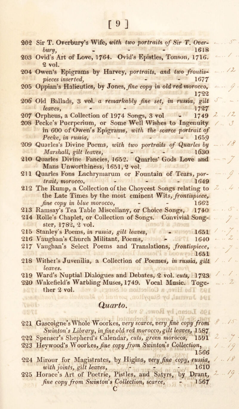 J [9] 202 Sir T. Overbury’s Wife, with two portraits of Sir T. Over- bury, - - - 1618 203 Ovid’s Art of Love, 1764. Ovid’s Epistles, Tonson, 1716. 2 vol. 204 Owen’s Epigrams by Harvey, portraits, and two frontis- pieces inserted, - - 1677 205 Oppian’s Halieutics, by Jones, fine copy in old red morocco, 1722 206 Old Ballads, 3 vol. a remarkably fine set, in russia, gilt leaves, - 1727 207 Orpheus, a Collection of 1974 Songs, 3 vol - 1749 208 Peeke’s Puerperium, or Some Well Wishes to Ingenuity in 600 of Owen’s Epigrams, with the scarce portrait of Peeke, in russia, - - 1659 209 Quarles’s Divine Poems, with two portraits of Quarles by Marshall, gilt leaves, - - 1630 210 Quarles Divine Fancies, 1652. Quarles’ Gods Love and Mans Unworthiness, 1651,2 vol. 211 Quarles Fons Lachrymarum or Fountain of Tears, por- trait, morocco, - 1649 212 The Rump, a Collection of the Choycest Songs relating to the Late Times by the most eminent Wits, frontispiece, fine copy in blue morocco, - - 1662 213 Ramsay’s Tea Table Miscellany, or Choice Songs, 1740 214 Rolle’s Chaplet, or Collection of Songs. Convivial Song- ster, 1782, 2 vol. 215 Stanley’s Poems, in russia, gilt leaves, - 1651 216 Vaughan’s Church Militant, Poems, - 1640 217 Vaughan’s Select Poems and Translations, frontispiece, 1651 218 Wither’s Juvenilia, a Collection of Poemes, in russia, gilt leaves. 219 Ward’s Nuptial Dialogues and Debates, 2 vol. cuts, 1723 220 Wakefield’s Warbling Muses, 1749. Vocal Music. Toge- ther 2 vol. Quarto. 221 Gascoigne’s Whole Woorkes, very scarce, very fine copy from Swintons Library, infine old red morocco, gilt leaves, 1587 222 Spenser’s Shepherd’s Calendar, cuts, green morocco, 1591 223 Hevwood’s Woorkes, yme copy from Swintons Collection, 1566 224 Mirour for Magistrates, by Higins, very fine copy, russia, with joints, gilt leaves, - - - 1610 225 Horace’s Art of Poetrie, Pistles, and Satyrs, by Drant, fine copy from Swinton's Collection, scarce, - 1567 C / , /z < -v l/ / «r\. - z .. /z j // -V —/ Z .. Z V ‘ / . / - ^.. z / /J z V y / // Z - /fi