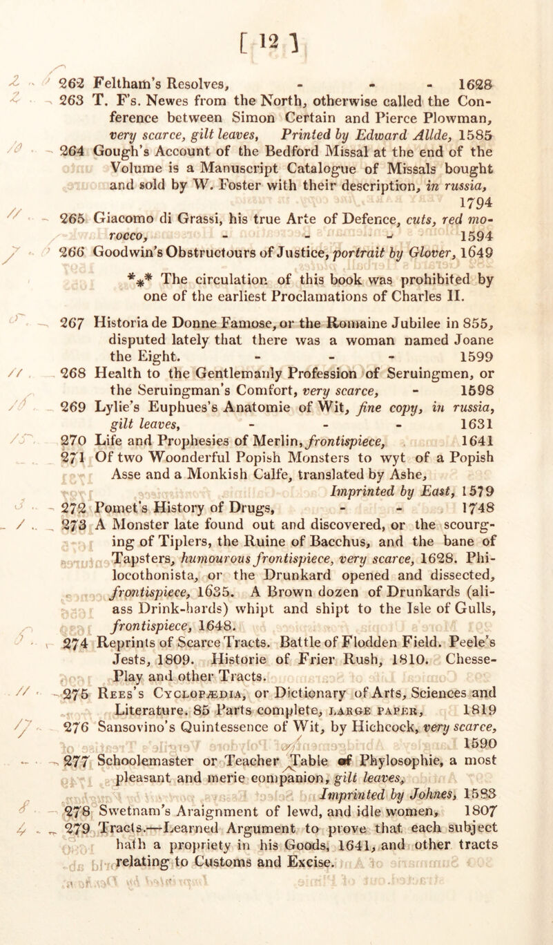 / 262 Feltham’s Resolves, - - 1628 ^ 263 T. F’s. Newes from the North, otherwise called the Con- ference between Simon Certain and Pierce Plowman, very scarce, gilt leaves, Printed by Edward Allde, 1585 264 Gough’s Account of the Bedford Missal at the end of the Volume is a Manuscript Catalogue of Missals bought and sold by W. Foster with their description, in russia, // « y / 1794 265 Giacomo di Grassi, his true Arte of Defence, cuts, red mo- rocco, - - ^ 1594 266 Goodwin’s Obstructours of Justice, portrait by Glover, 1649 *** The circulation of this book was prohibited by one of the earliest Proclamations of Charles II. 267 Historia de Donne Famose, or the Romaine Jubilee in 855, disputed lately that there was a woman named Joane the Eight. - - 1599 // 268 Health to the Gentlemanly Profession of Seruingmen, or the Seruingman’s Comfort, very scarce, - 1598 269 Lylie’s Euphues’s Anatomie of Wit, fine copy, in russia, gilt leaves, - - - 1631 270 Life and Prophesies of Merlin, frontispiece, 1641 271 Of two Woonderful Popish Monsters to wyt of a Popish Asse and a Monkish Calfe, translated by Ashe, Imprinted by East, 1579 272 Pomet’s History of Drugs, - - 1748 - / .. _ 273 A Monster late found out and discovered, or the scourg- ing of Tiplers, the Ruine of Bacchus, and the bane of Tapsters, humourous frontispiece, very scarce, 1628. Phi- locothonista, or the Drunkard opened and dissected, frontispiece, 1635. A Brown dozen of Drunkards (ali- ass Drink-hards) whipt and shipt to the Isle of Gulls, frontispiece, 1648. , 274 Reprints of Scarce Tracts. Battle of Flodden Field. Peele’s Jests, 1809. Historie of Frier Rush, 1810. Chesse- Play and other Tracts. // - —275 Rees’s Cyclopaedia, or Dictionary of Arts, Sciences and Literature. 85 Parts complete, large paper, 1819 276 Sansovino’s Quintessence of Wit, by Hichcock, very scarce, ty>/ 1590 - 277 Schoolemaster or Teacher ^Table «f Phylosophie, a most pleasant and inerie companion, gilt leaves. Imprinted by Johnes, 1583 278 Swetnam’s Araignment of lewd, and idle women, 1807 ^ 279 Tracts.—Learned Argument to prove that each subject hath a propriety in his Goods, 1641, and other tracts relating to Customs and Excise, of*.oim. i to t ■ .' t-ng.'j