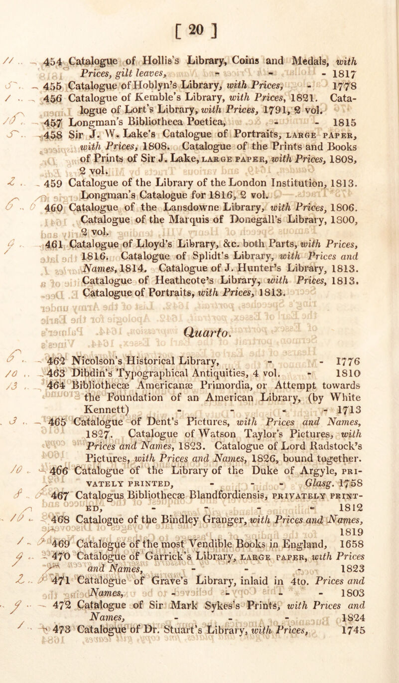 [20] // .. iT\. / .. /f). S'.. z (T. / 454 Catalogue of Hollis’s Library, Coins and Medals, with Prices, gilt leaves, - 1817 455 Catalogue ofHoblyn’s Library, with Prices, - 1778 . 456 Catalogue of Kemble’s Library, with Prices, 1821. Cata- logue of Lort’s Library, with Prices, 1791, 2 vol. - 457 Longman’s Bibliotheca Poetica, - - 1815 .458 Sir J. W. Lake’s Catalogue of Portraits, large paper, with Prices, 1808. Catalogue of the Prints and Books of Prints of Sir J. Lake, large paper, with Prices, 1808, 2 vol. - 459 Catalogue of the Library of the London Institution, 1S13. Longman’s Catalogue for 1816, 2 vol. 460 Catalogue of the Lansdowne Library, with Prices, 1806. Catalogue of the Marquis of Donegall’s Library, 1300, 2 vol. . 461 Catalogue of Lloyd’s Library, &c. both Parts, with Prices, 1816. Catalogue of Splidt’s Library, with Prices and Names, 1814. Catalogue of J. Hunter’s Library, 1813. Catalogue of Heathcote’s Library, with Prices, 1813. Catalogue of Portraits, ivith Prices, 1813. Quarto. aJLr aaifidH ■ - 462 Nicolson’s Historical Library, - - 1776 /O J 463 Dibdin’s Typographical Antiquities, 4 vol. - 1S1Q /3 , 464 Bibliothecae Americanae Primordia, or Attempt towards the Foundation of an American Library, (by White Kennett) - - - 1713 4 — 465 Catalogue of Dent’s Pictures, with Prices and Names, 1827. Catalogue of Watson Taylor’s Pictures, with Prices and Names, 1823. Catalogue of Lord Radstock’s Pictures, with Prices and Names, 1826, bound together. JO J 466 Catalogue of the Library of the Duke of Argyle, pri- vately PRINTED, - - GlaSg. 1758 J 467 Catalogus Bibliothecae Blandfordiensis, privately print- ed, JV-y “ 1*1 1812 / ) -^ 468 Catalogue of the Bindley Granger, with Prices and Names, 1819 469 Catalogue of the most Vendible Books in England, 1658 4 - - 470 Catalogue of Garrick’s Library, large paper, with Prices ^ and Names^ , r' - 1823 471 Catalogue of Grave’s Library, inlaid in 4to. Prices and ,3{]l Names, 3d oJr -bovoibd elvqo3 eidT ’ - 1803 J •• — 472 Catalogue of Sir Mark Sykes’s Prints, with Prices and Names, - - - <t 1S24 *  ^ 473 Catalogue of Dr. Stuart’s Library, with Prices, 1745