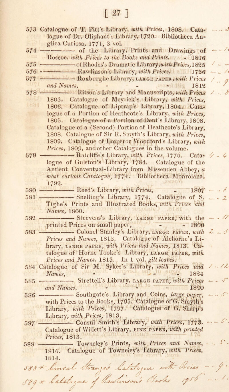 5/3 5 74 575 576 577 57S 579 580 581 582 583 Catalogue of T. Pitt's Library, with Prices, 1808. Cata- logue of Dr. Oliphant’s Library, 1720. Bibliotheca An- glica Curiosa, 1771, 3 vol. of the Library. Prints and Drawings of Roscoe, with Prices to the Books and Prints, - 1816 —of Rhodes's Dramatic Library,Prices, 1825 — Rawlinson’s Library, with Prices, 1756 Roxburghe Library, large paper, with Prices and Names, - 1812 Ritson’s Library and Manuscripts, with Prices 1803. Catalogue of Meyrick’s Library, with Prices, 1806. Catalogue of Liptrap’s Library, 1804. Cata- logue of a Portion of Heathcote’s Library, with Prices, 1S05. Catalogue of a Portion of Dent’s Library, 1808. Catalogue of a (Second) Portion of Heathcote’s Library, ISOS. Catalogue of Sir R. Smyth’s Library, with Prices, 1809. Catalogue of Emperor Woodford’s Library, ivith Prices, 1809, and other Catalogues in the volume. Ratcliffe’s Library, with Prices, 177^. Cata- logue of Gulston’s Library, 1784. Catalogue of the Antient Conventual-Library from Missenden Abbey, a most curious Catalogue, 1774- Bibliotheca Monroiana, 1792. Reed’s Library, with Prices, - 180? Snelling’s Library, 1774. Catalogue of S. 584 585 586 587 588 Prices and Names, 1813. Catalogue of Alchorne’s Li- brary, large paper, with Prices and Names, 1813. Ca- talogue of Horne Tooke’s Library, large paper, with Prices and Names, 1813. In 1 vol. gilt leaves. Catalogue of Sir M. Sykes’s Library, with Prices and Names, - - - - 1824 — —— Strettell’s Library, large paper, with Prices and Names, - 1820 Southgate’s Library and Coins, large paper, with Prices to the Books, 1795. Catalogue of G. Smyth’s Library, with Prices, 1797. Catalogue of G. Sharp’s Library, with Prices, 1813. Consul Smith’s Library, with Prices, 1773. / / / 6 Tighe’s Prints and Illustrated Books, with Prices and Names, 1800. — Steevens’s Library, large paper, with the — printed Prices on small paper, - - 1800 Colonel Stanley’s Library, large paper, with £ / Catalogue of Willett’s Library, fine paper, with printed Prices, 1813. Towneley’s Prints, with Prices and Names, Catalogue of Towneiey’s Library, with Prices, / 1816. 1814. / J sfi- ol£o f. /fSl