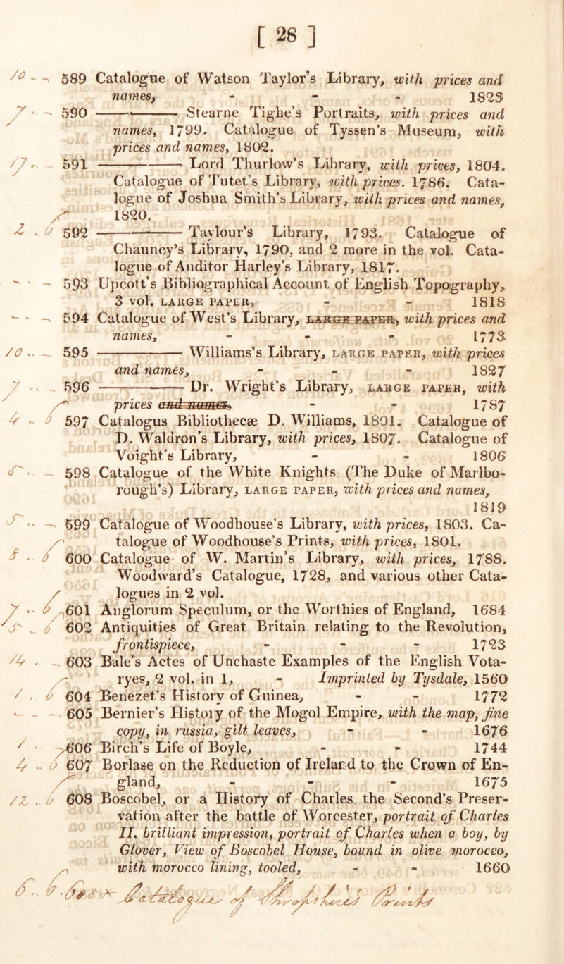 [28] /o - X Z 589 Catalogue of Watson Taylor’s Library, with prices and names, ... 1823 590 Stearne Tig-lie’s Portraits, with prices and names, 1799. Catalogue of Tyssen’s Museum, with prices and names, 1802. Lord Thurlow’s Library, with prices, 1804. 591 X'’’ ' 0 592 Catalogue of Tutet’s Library, with prices. I7S6. Cata- logue of Joshua Smith’s Library, with prices and names, 1820. Taylour’s Library, 1793. Catalogue of /0 .. 7 . / ^ - <f.. cT\. I r /*, / / // /z Chauncy’s Library, 1790, and 2 more in the vol. Cata- logue of Auditor Harley’s Library, 1817. - 593 Upcott’s Bibliographical Account of English Topography, 3 vol. LARGE PAPER, - - 1818 -v 594 Catalogue of West’s Library, lasse paper, with prices and names, ... 1773 - 595 Williams’s Library, large paper, with prices and names, - - - 1S27 , 596 Dr. Wright’s Library, large paper, with ^ prices amtmm®* - - 1787 ^ 597 Catalogus Bibliothecae D. Williams, 1801. Catalogue of D. Waldron’s Library, with prices, 1807. Catalogue of Voight’s Library, - - 1806 598 Catalogue of the White Knights (The Duke of Marlbo- rough’s) Library, large paper, with prices and names, 1819 599 Catalogue of Woodhouse’s Library, with prices, 1803. Ca- talogue of Woodhouse’s Prints, with prices, 1801. 600 Catalogue of W. Martin’s Library, with prices, 1788. Woodward’s Catalogue, 1728, and various other Cata- x logues in 2 vol. ^601 Anglorum Speculum, or the Worthies of England, 1684 0 602 Antiquities of Great Britain relating to the Revolution, frontispiece, - - - 1723 - 603 Bale’s Actes of Unchaste Examples of the English Vota- ryes, 2 vol. in 1, - Imprinted by Tysdale, 1560 604 Benezet’s History of Guinea, - - 1772 . 605 Bernier’s Histoiy of the Mogol Empire, with the map, fine copy, in russia, gilt leaves, - - 1676 ^606 Birch’s Life of Boyle, - - 1744 <> 607 Borlase on the Reduction of Ireland to the Crown of En- gland, - - - 1675 U 608 Boscobel, or a History of Charles the Second’s Preser- vation after the battle of Worcester, portrait of Charles II. brilliant impression, portrait of Charles when a boy, by Glover, View of Boscobel House, bound in olive morocco, with morocco lining, tooled, - - 1660