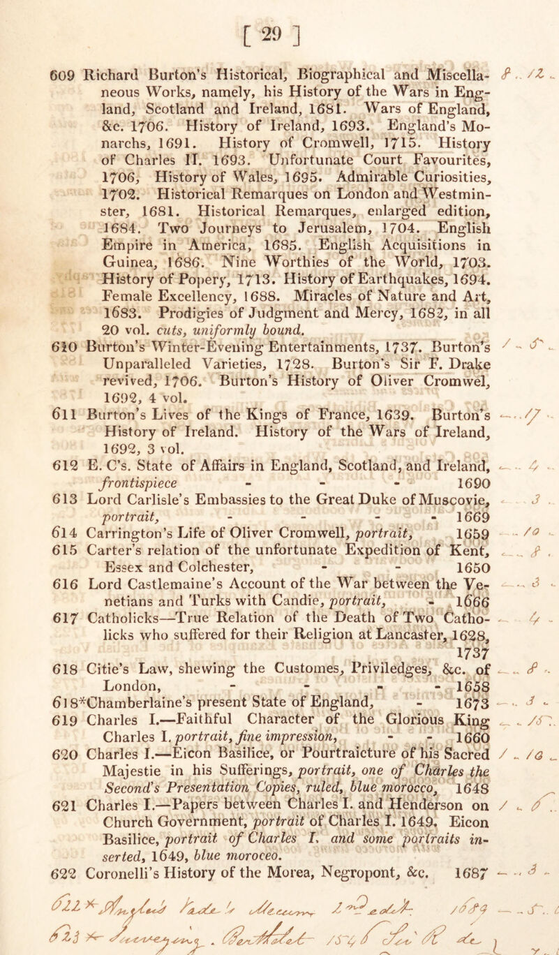 609 Richard Burton’s Historical, Biographical and Miscella- neous Works, namely, his History of the Wars in Eng- land, Scotland and Ireland, 1681. Wars of England, &c. 1706. History of Ireland, 1693. England’s Mo- narchs, 1691. History of Cromwell, 1715. History of Charles IT. 1693. Unfortunate Court Favourites, 1706, History of Wales, 1695. Admirable Curiosities, 1702. Historical Remarques on London and Westmin- ster, 1681. Historical Remarques, enlarged edition, 16S4. Two Journeys to Jerusalem, 1704. English Empire in America, 1685. English Acquisitions in Guinea, 1686. Nine Worthies of the World, 1703. History of Popery, 1713. History of Earthquakes, 1694. Female Excellency, 1688. Miracles of Nature and Art, 1683. Prodigies of Judgment and Mercy, 1682, in all 20 vol. cuts, uniformly bound. 610 Burton’s Winter-Evening Entertainments, 1737. Burton’s 3 ^ S _ Unparalleled Varieties, 1728. Burton’s Sir F. Drake revived, 1706. Burton’s History of Oliver Cromwel, 1692, 4 vol. 611 Burton’s Lives of the Kings of France, 1639. Burton’s —.Vf History of Ireland. History of the Wars of Ireland, 1692, 3 vol. 612 E. C’s. State of Affairs in England, Scotland, and Ireland, 4 • frontispiece - - - 1690 613 Lord Carlisle’s Embassies to the Great Duke of Muscovie, •= 3 . portrait, - - - 1669 614 Carrington’s Life of Oliver Cromwell, portrait, 1659 615 Carter’s relation of the unfortunate Expedition of Kent, c ^ £ . Essex and Colchester, - - 1650 616 Lord Castlemaine’s Account of the War between the Ve- - 3 - netians and Turks with Candie, portrait, - 1666 617 Catholicks—True Relation of the Death of Two Catho- - - licks who suffered for their Religion at Lancaster, 1628, 1737 618 Citie’s Law, shewing the Customes, Priviledges, &c. of . cf London, - - - 1658 6l 8*Chamberlaine’s present State of England, - 1673- J - 619 Charles I.—Faithful Character of the Glorious King ^ _ /<f7 Charles I. portrait, fine impression, - - 1660 620 Charles I.—Eicon Basilice, or Pourtraicture of his Sacred / ^ /<3 Majestie in his Sufferings, portrait, one of Charles the Second's Presentation Copies, ruled, blue morocco, 1648 621 Charles I.—Papers between Charles I. and Henderson on / ^ . Church Government, portrait of Charles I. 1649. Eicon Basilice, portrait of Charles I, and some portraits in- serted, 1649, blue moroceo. 622 Coronelli’s History of the Morea, Negropont, &c. 1687 — •' ^ - /nff .y’ / (7 S <2 S'.. L Sr- /S S fa ' ft? 'S'c.. » ri