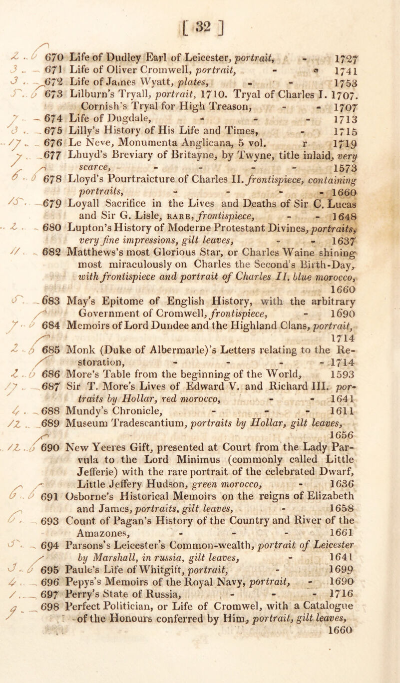 [32] z. 3 - J . S'.. y ^3 .. /7- /• XT. X .. //. /° ^ 670 671 o 673 - 674 _ 675 676 -677 /i 0 678 -679 - 680 682 Life of Dudley Earl of Leicester, portrait, - 1727 Life of Oliver Cromwell, portrait, - = 1741 Life of James Wyatt, plates, - - 1753 Lilburn’s Tryall, portrait, 1710. Tryal of Charles I. 1707. Cornish's Tryal for High Treason, - - 1707 Life of Dugdale, - - - 1713 Lilly’s History of His Life and Times, - 1715 Le Neve, Monumenta Anglicana, 5 vol. 1719 cn y.. ? l'. /y ~ / /x /z v, J. X <• /- - 683 * ^ 684 6 685 U 686 - 687 - 688 . . 689 A J 690 / 691 . 693 - 694 695 696 _ 697 _ 698 Lhuyd’s Breviary of Britayne, by Twyne, title inlaid, very scarce, 1573 Lloyd’s Pourtraicture of Charles II .frontispiece, containing portraits, - - - 1660 Loyall Sacrifice in the Lives and Deaths of Sir C. Lucas and Sir G. Lisle, rare, frontispiece, - - 1648 Lupton’s History of Moderne Protestant Divines, portraits, very fine impressions, gilt leaves, - - 1637 Matthews’s most Glorious Star, or Charles Waine shining most miraculously on Charles the Second’s Birth-Day,. with frontispiece and portrait of Charles II. blue morocco, 1660 May’s Epitome of English History, with the arbitrary Government of Cromwell, frontispiece, - 1690 Memoirs of Lord Dundee and the Highland Clans, portrait, 1714 Monk (Duke of Albermarle)’s Letters relating to the Re- storation, - - - 1714 More’s Table from the beginning of the World, 1593 Sir T. More’s Lives of Edward V. and Richard III. por» traits by Hollar, red morocco, - - 1641 Mundy’s Chronicle, - - 1611 Museum Tradescantium, portraits by Hollar, gilt leaves, 165.6 New Yeeres Gift, presented at Court from the Lady Par- vula to the Lord Minimus (commonly called Little Jefferie) with the rare portrait of the celebrated Dwarf, Little Jeffery Hudson, green morocco, - 1636 Osborne’s Historical Memoirs on the reigns of Elizabeth and James, portraits, gilt leaves, - 1658 Count of Pagan’s History of the Country and River of the Amazones, - - - 1661 Parsons’s Leicester’s Common-wealth, portrait of Leicester by Marshall, in russia, gilt leaves, - 1641 Paule’s Life of Whitgift, portrait, - 1699 Pepys’s Memoirs of the Royal Navy, portrait, - 1690 Perry’s State of Russia, - 1716 Perfect Politician, or Life of Cromwel, with a Catalogue of the Honours conferred by Him, portrait, gilt leaves, 1660