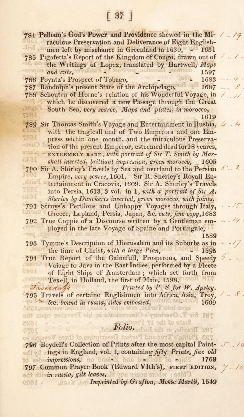 [37] 784 Pelham’s God’s Power and Providence shewed in the Mi- raculous Preservation and Deliverance of Eight English- men left by mischance in Greenland in 1630, - 1631 785 Pigafetta’s Report of the Kingdom of Congo, drawn out of the Writings of Lopez, translated by Hartwell, Maps and cuts, - 1597 786 Poyntz’s Prospect of Tobago, - - 1683 787 Randolph’s present State of the Archipelago, 1687 788 Schouten of Horne’s relation of his Wonderful Voyage, in which he discovered a new Passage through the Great South Sea, very scarce, Maps and plates, in morocco, 1619 789 Sir Thomas Smith’s Voyage and Entertainment inRushia, with the tragicall end of Two Emperors and one Em- press within one month, and the miraculous Preserva- tion of the present Emperor, esteemed dead fori 8 yeares, extremely rare, with portrait of Sir T. Smith by Mar- shall inserted, brilliant impression, green morocco, 1605 790 Sir A. Shirley’s Travels by Sea and overland to the Persian Empire, very scarce, 1601. Sir R. Sherley’s Royall En- tertainment in Cracovia, 1609. Sir A. Sherley’s Travels into Persia, 1613,3 vol. in 1, with a portrait of Sir A. Sherley by Danckerts inserted, green morocco, with joints. 791 Struys’s Perillous and Unhappy Voyages through Italy, Greece, Lapland, Persia, Japan, &c. cuts, fine copy, 1683 79*2 True Coppie of a Discourse written by a Gentleman em- ployed in the late Voyage of Spaine and Portingale, 1589 793 Tymme’s Description of Hierusalem and its Suburbs as in the time of Christ, with a large Plan, - 1595 794 True Report of the Gainefull, Prosperous, and Speedy Voiage to Java in the East Indies, performed by a Fleete of Eight Ships of Amsterdam ; which set forth from TexelL in Holland, the first of Maie, 1598, Printed by P. S.for fV. Apsley. 795 Travels of certaine Englishmen into Africa, Asia, Troy, ^ &c. bound in russia, sides embossed, - 1609 / c / . <?. /// A - cT\, Z. /s /{/ . Folio. 796 Boydell’s Collection of Prints after the most capital Paint- . /a ings in England, vol. 1, containingyi/% Prints, fine old impressions, - - - 1769 797 Common Prayer Book (Edward Vlth’s), first edition, / , /o in russia, gilt leaves, Imprinted by Grafton, Mense Martii, 1549