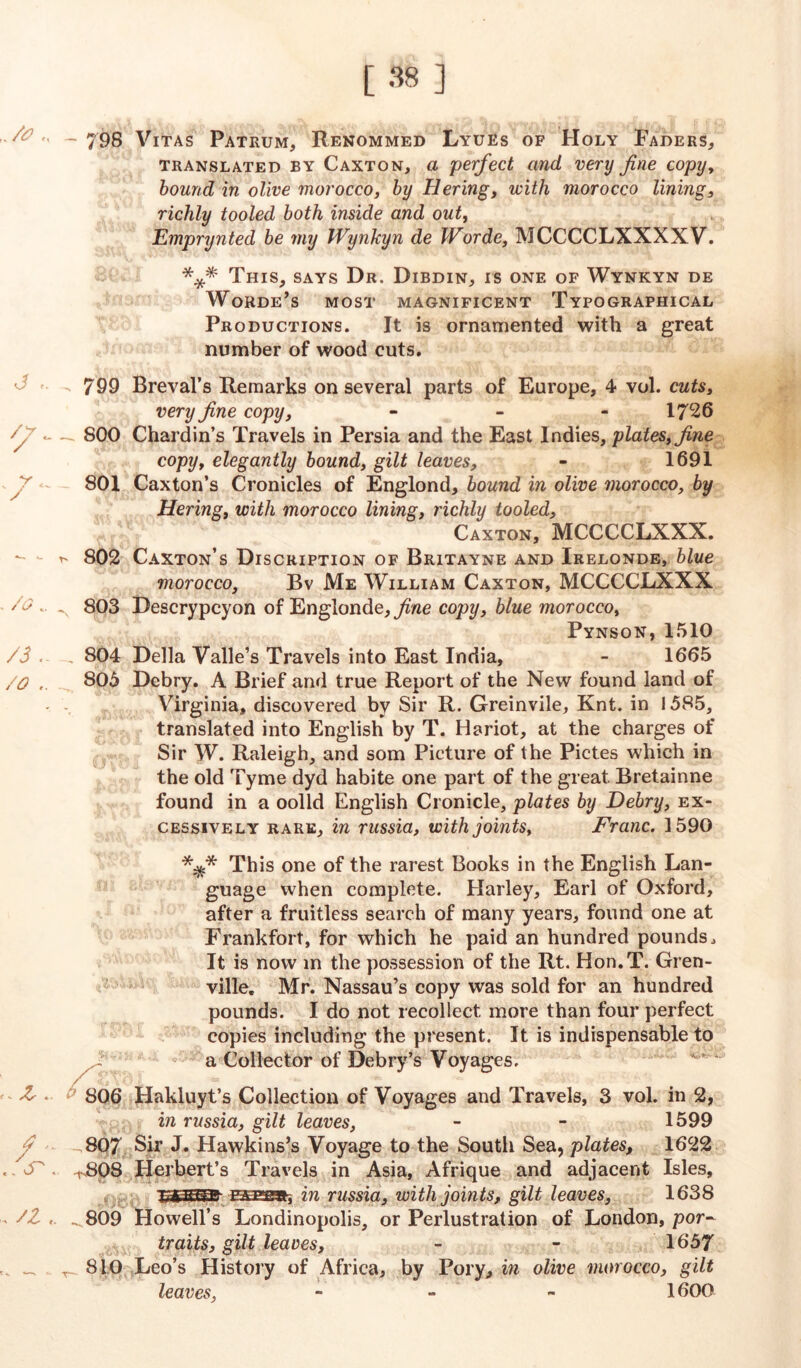  ~ 798 Vitas Patrum, Renommed Lyues of Holy Faders, translated by Caxton, a perfect and very fine copy, bound in olive morocco, by Hering, with morocco lining, richly tooled both inside and out, Emprynted be my Wynkyn de Worde, MCCCCLXXXXV. *** This, says Dr. Dibdin, is one of Wynkyn de Worde’s most magnificent Typographical Productions. It is ornamented with a great number of wood cuts. ■ 7 - 799 Breval’s Remarks on several parts of Europe, 4 vol. cuts, very fine copy, - - - 1726 Sy - — 800 Chardin’s Travels in Persia and the East Indies, plates, fine copy, elegantly bound, gilt leaves, - 1691 801 Caxton’s Cronicles of Englond, bound in olive morocco, by Hering, with morocco lining, richly tooled, Caxton, MCCCCLXXX. - t' 802 Caxton’s Discription of Britayne and Irelonde, blue morocco, Bv Me William Caxton, MCCCCLXXX /o'. 803 Descrypcyon of Englonde,ywe copy, blue morocco, Pynson,1510 /3 . , 804 Della Valle’s Travels into East India, - 1665 /O 805 Debry. A Brief and true Report of the New found land of Virginia, discovered by Sir R. Greinvile, Knt. in 1585, translated into English by T. Hariot, at the charges of Sir W. Raleigh, and som Picture of the Pictes which in the old Tyme dyd habite one part of the great. Bretainne found in a oolld English Cronicle, plates by Debry, ex- cessively rare, in russia, with joints. Franc. 1590 This one of the rarest Books in the English Lan- guage when complete. Harley, Earl of Oxford, after a fruitless search of many years, found one at Frankfort, for which he paid an hundred pounds., It is now in the possession of the Rt. Hon.T. Gren- ville. Mr. Nassau’s copy was sold for an hundred pounds. I do not recollect more than four perfect copies including the present. It is indispensable to a Collector of Debry’s Voyages. • 806 Hakluyt’s Collection of Voyages and Travels, 3 vol. in 2, in russia, gilt leaves, - - 1599 807 Sir J. Hawkins’s Voyage to the South Sea, plates, 1622 . S' rBp8 Herbert’s Travels in Asia, Afrique and adjacent Isles, •pygRFifr in russia, with joints, gilt leaves, 1638 /Z , ^809 Howell’s Londinopolis, or Perlustration of London, por- traits, gilt leaves, - - 1657 _ T 810 Leo’s History of Africa, by Pory, in olive morocco, gilt leaves, - 1600