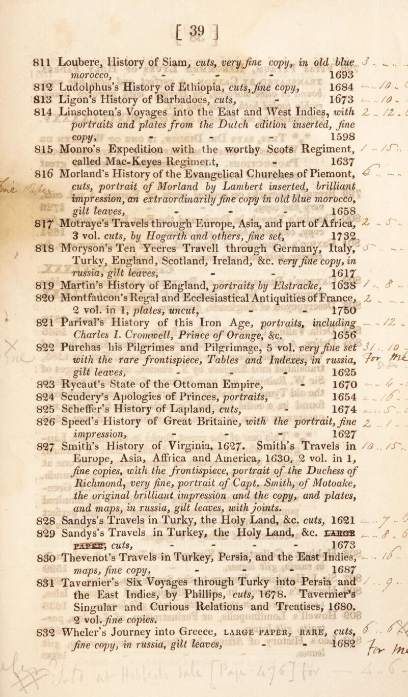 811 Loubere, History of Siam, cuts, very fine copy, in old blue morocco, - - - 1693 812 Ludolphus’s History of Ethiopia, cuts, fine copy, 1684 813 Ligon’s History of Barbadoes, cuts, - 1673 814 Linschoten’s Voyages into the East and West Indies, with portraits and plates from the Dutch edition inserted, fine copy, - 1598 815 Monro’s Expedition with the worthy Scots Regiment, called Mac-Keyes Regiment, - 1637 816 Morland’s History of the Evangelical Churches of Piernont, cuts, portrait of Mor land by Lambert inserted, brilliant impression, an extraordinarily fine copy in old blue morocco, gilt leaves, - - - 1658 817 Motraye’s Travels through Europe, Asia, and part of Africa, 3 vol. cuts, by Hogarth and others, fine set, 17321, 818 Moryson’s Ten Yeeres Travell through Germany, Italy, Turky, England, Scotland, Ireland, &c. very fine copy, in russia, gilt leaves, - - 1617 819 Martin’s History of England, portraits by Elstracke, ld3S 820 Montfaucon’s Regal and Ecclesiastical Antiquities of France, 2 vol. in 1, plates, uncut, - - 1750 821 Parival’s History of this Iron Age, portraits, including Charles 1. Cromwell, Prince of Orange, fyc. 1656 S22 Purchas his Pilgrimes and Pilgrimage, 5 vol. very fine set with the rare frontispiece, Tables and Indexes, in russia, gilt leaves, - 1625 823 Rycaut’s State of the Ottoman Empire, - 1670 824 Scudery’s Apologies of Princes, portraits, 1654 825 Scheffer’s History of Lapland, cuts, - 1674 826 Speed’s Plistory of Great Britaine, with the portrait, fine t /o. Z ^ /Z.L / ~ /in. z . n«. j-' ^. z „ _ - /x jy,. /o . ftrr frlC- ■ y - //: s z .. / impression, 1627 827 Smith’s History of Virginia, 1627* Smith’s Travels in Europe, Asia, Affrica and America, 1630, 2 vol. in 1, fine copies, with the frontispiece, portrait of the Duchess of Richmond, very fine, portrait of Capt. Smith, of Motoake, the original brilliant impression and the copy, and plates, and maps, in russia, gilt leaves, with joints. 828 Sandys’s Travels in Turky, the Holy Land, &c. cuts, 1621 829 Sandys’s Travels in Turkey, the Holy Land, &c. iseese FS&iBF, cuts, - 1673 830 Thevenot’s Travels in Turkey, Persia, and the East Indies, maps, fine copy, - - - 1687 831 Tavernier’s Six Voyages through Turky into Persia and the East Indies, by Phillips, cuts, 1678. Tavernier’s Singular and Curious Relations and Treatises, 1680. 2 vol .fine copies. Wheler’s Journey into Greece, large paper, rare, cuts, fine copy, in russia, gilt leaves, - - 1682 /a., /nr. / /o n S32 /zv ,bu