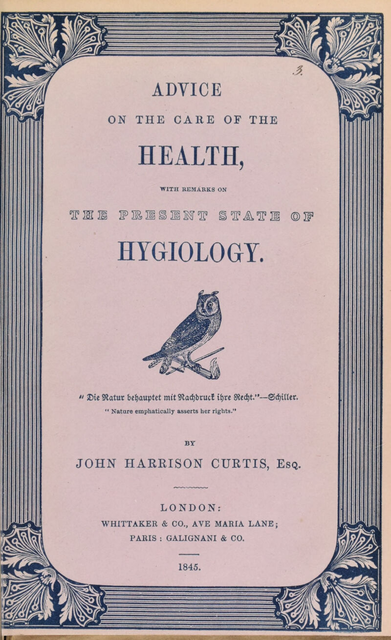 ADVICE ON THE CARE OE THE HEALTH, WITH REMARKS ON tmi 3? if ififi ® HYGIOLOGrY. •• SDic SKatut befyauptet mit 9lad)brucB ib>rc 9led)t.”--@ci)inet. “ Nature emphatically asserts her rights.” BY JOHN HARRISON CURTIS, Esq. LONDON: WHITTAKER & CO., AVE MARIA LANE; PARIS : GALIGNANI & CO.