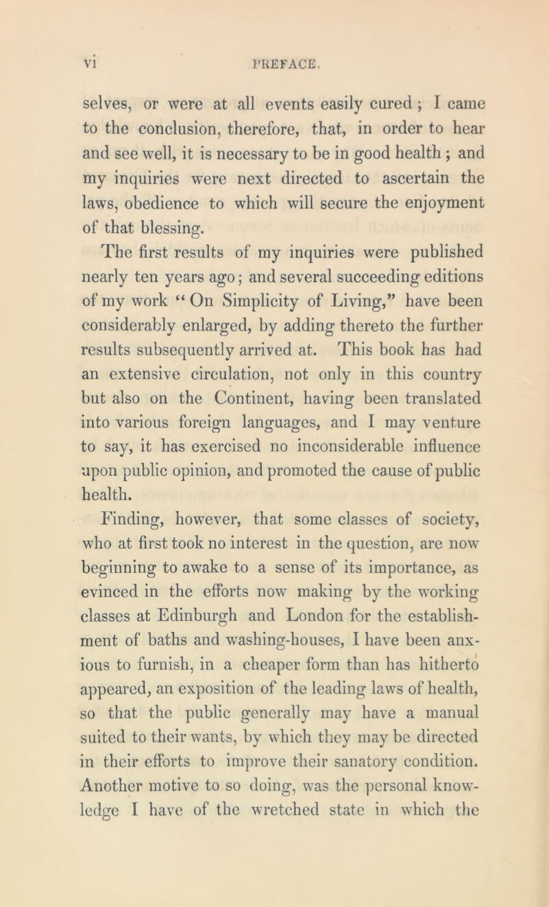 selves, or were at all events easily cared ; I came to the conclusion, therefore, that, in order to hear and see well, it is necessary to be in good health ; and my inquiries were next directed to ascertain the laws, obedience to which will secure the enjoyment of that blessing. The first results of my inquiries were published nearly ten years ago; and several succeeding editions of my work “On Simplicity of Living,” have been considerably enlarged, by adding thereto the further results subsequently arrived at. This book has had an extensive circulation, not only in this country but also on the Continent, having been translated into various foreign languages, and I may venture to say, it has exercised no inconsiderable influence upon public opinion, and promoted the cause of public health. Finding, however, that some classes of society, who at first took no interest in the question, are now beginning to awake to a sense of its importance, as evinced in the efforts now making by the working classes at Edinburgh and London for the establish- ment of baths and washing-houses, I have been anx- ious to furnish, in a cheaper form than has hitherto appeared, an exposition of the leading laws of health, so that the public generally may have a manual suited to their wants, by which they may be directed in their efforts to improve their sanatory condition. Another motive to so doing, was the personal know- ledge I have of the wretched state in which the