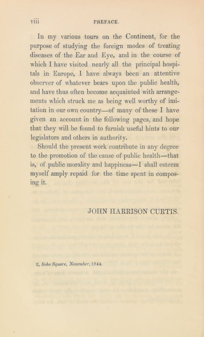 In my various tours on the Continent, for the purpose of studying the foreign modes of treating diseases of the Ear and Eye, and in the course of which I have visited nearly all the principal hospi- tals in Europe, I have always been an attentive observer of whatever bears upon the public health, and have thus often become acquainted with arrange- ments which struck me as being well worthy of imi- tation in our own country—of many of these I have given an account in the following pages, and hope that they will be found to furnish useful hints to our legislators and others in authority. Should the present work contribute in any degree to the promotion of the cause of public health—that is, of public morality and happiness—I shall esteem myself amply repaid for the time spent in compos- ing it. JOHN HARRISON CURTIS. 2, Soho Square, November, 1844.