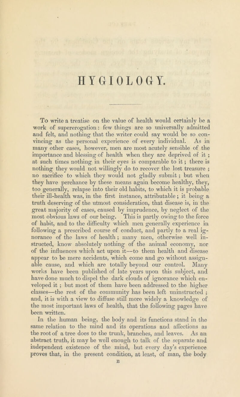 HYGIOLOGrY. To write a treatise on the value of health would certainly be a work of supererogation: few things are so universally admitted and felt, and nothing that the writer could say would be so con- vincing as the personal experience of every individual. As in many other cases, however, men are most acutely sensible of the importance and blessing of health when they are deprived of it ; at such times nothing in their eyes is comparable to it; there is nothing they would not willingly do to recover the lost treasure ; no sacrifice to which they would not gladly submit; hut when they have perchance by these means again become healthy, they, too generally, relapse into their old habits, to which it is probable their ill-health was, in the first instance, attributable ; it being’ a truth deserving of the utmost consideration, that disease is, in the great majority of cases, caused by imprudence, by neglect of the most obvious laws of our being. This is partly owing to the force of habit, and to the difficulty which men generally experience in following a prescribed course of conduct, and partly to a real ig- norance of the laws of health ; many men, otherwise well in- structed, know absolutely nothing of the animal economy, nor of the influences which act upon it—to them health and disease appear to be mere accidents, which come and go without assign- able cause, and which are totally beyond our control. Many works have been published of late years upon this subject, and have done much to dispel the dark clouds of ignorance which en- veloped it ; but most of them have been addressed to the higher classes—the rest of the community has been left uninstructed ; and, it is with a view to diffuse still more widely a knowledge of the most important laws of health, that the following pages have been written. In the human being, the body and its functions stand in the same relation to the mind and its operations and affections as the root of a ti’ee does to the trunk, branches, and leaves. As an abstract truth, it may be well enough to talk of the separate and independent existence of the mind, but every day’s experience proves that, in the present condition, at least, of man, the body B