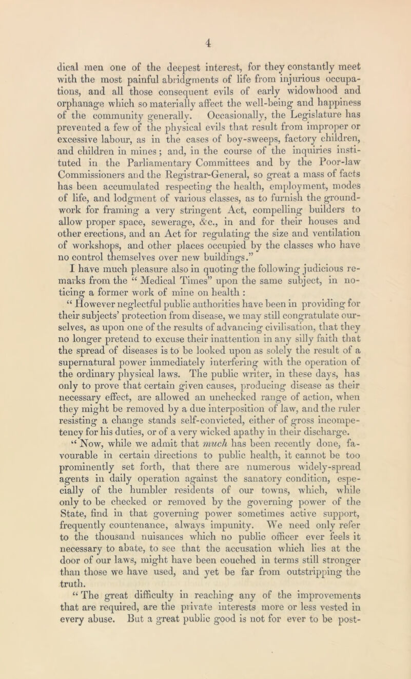 dical men one of the deepest interest, for they constantly meet with the most painful abridgments of life from injurious occupa- tions, and all those consequent evils of early widowhood and orphanage which so materially affect the well-being and happiness of the community generally. Occasionally, the Legislature has prevented a few of the physical evils that result from improper or excessive labour, as in the cases of boy-sweeps, factory children, and children in mines; and, in the course of the inquiries insti- tuted in the Parliamentary Committees and by the Poor-law Commissioners and the Registrar-General, so great a mass of facts has been accumulated respecting the health, employment, modes of life, and lodgment of various classes, as to furnish the ground- work for framing a very stringent Act, compelling builders to allow proper space, sewerage, &c., in and for their houses and other erections, and an Act for regulating the size and ventilation of workshops, and other places occupied by the classes who have no control themselves over new buildings.” I have much pleasure also in quoting the following judicious re- marks from the “ Medical Times” upon the same subject, in no- ticing a former work of mine on health : “ However neglectful public authorities have been in providing for their subjects’ protection from disease, we may still congratulate our- selves, as upon one of the results of advancing civilisation, that they no longer pretend to excuse their inattention in any silly faith that the spread of diseases is to be looked upon as solely the result of a supernatural power immediately interfering with the operation of the ordinary physical laws. The public writer, in these days, has only to prove that certain given causes, producing disease as their necessary effect, are allowed an unchecked range of action, when they might be removed by a due interposition of law, and the ruler resisting a change stands self-convicted, either of gross incompe- tency for his duties, or of a very wicked apathy in their discharge. “ Now, while we admit that much has been recently done, fa- vourable in certain directions to public health, it cannot be too prominently set forth, that there are numerous widely-spread agents in daily operation against the sanatory condition, espe- cially of the humbler residents of our towns, which, while only to be checked or removed by the governing power of the State, find in that governing power sometimes active support, frequently countenance, always impunity. We need only refer to the thousand nuisances winch no public officer ever feels it necessary to abate, to see that the accusation which lies at the door of our laws, might have been couched in terms still stronger than those we have used, and yet be far from outstripping the truth. “ The great difficulty in reaching any of the improvements that are required, are the private interests more or less vested in every abuse. But a great public good is not for ever to be post-