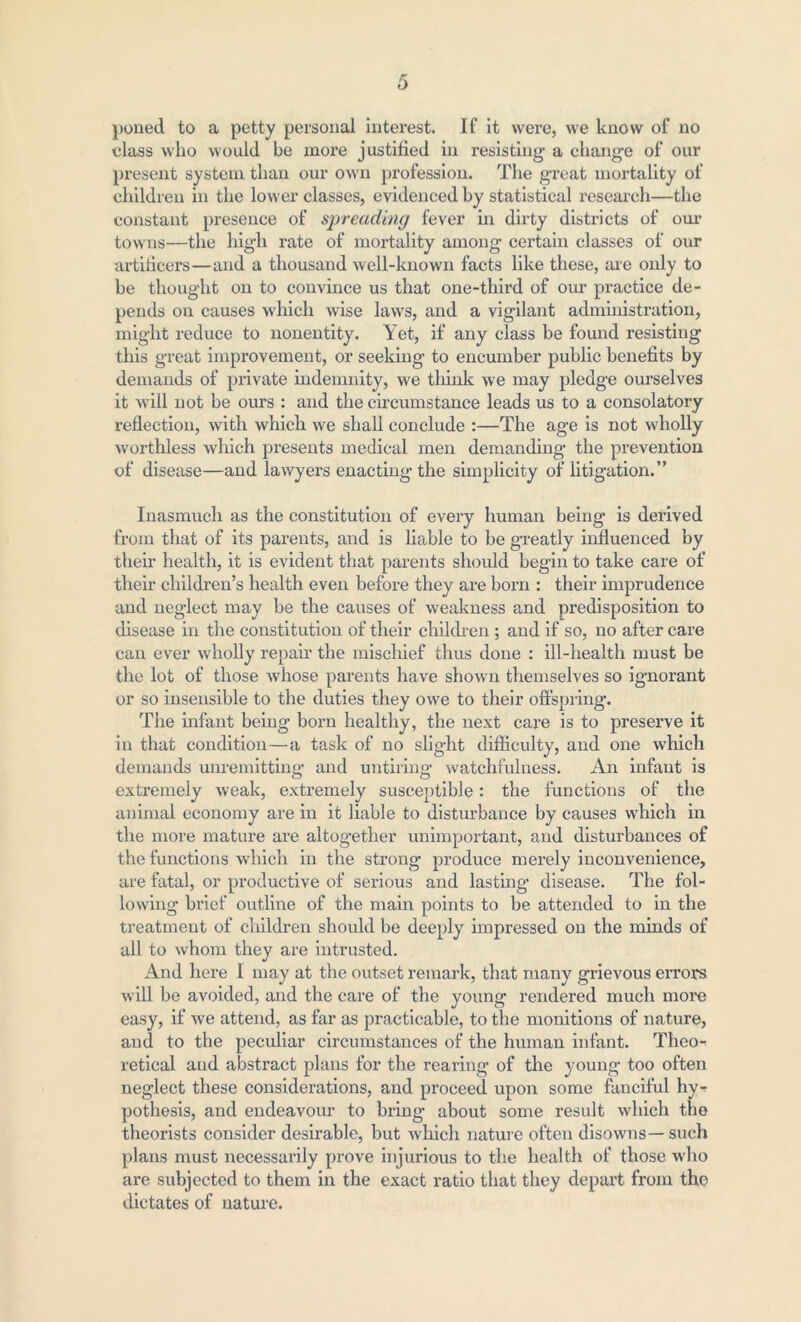 poned to a petty personal interest. If it were, we know of no class who would be more justified in resisting a change of our present system than our own profession. The great mortality of children in the lower classes, evidenced by statistical research—the constant presence of spreading fever in dirty districts of our towns—the high rate of mortality among certain classes of our artificers—and a thousand well-known facts like these, axe only to be thought on to convince us that one-third of our practice de- pends on causes which wise laws, and a vigilant administration, might reduce to nonentity. Yet, if any class be found resisting this great improvement, or seeking to encumber public benefits by denxands of private indemnity, we think we may pledge oui’selves it will not be ours : and the circumstance leads us to a consolatory reflection, with which we shall conclude :—The age is not wholly worthless which presents medical men demanding the prevention of disease—and lawyers enacting the simplicity of litigation.” Inasmuch as the constitution of every human being* is derived from that of its parents, and is liable to be greatly influenced by their health, it is evident that parents should begin to take care of their children’s health even before they are born : their imprudence and neglect may be the causes of weakness and predisposition to disease in the constitution of their children ; and if so, no after care can ever wholly repair the mischief thus done : ill-health must be the lot of those whose parents have shown themselves so ignorant or so insensible to the duties they owe to their offspring. The infant being born healthy, the next care is to preserve it in that condition—a task of no slight difficulty, and one which demands unremitting and untiring* watchfulness. An infant is extremely weak, extremely susceptible: the functions of the animal economy are in it liable to distui’bance by causes which in the more matui*e are altogether unimportant, and disturbances of the functions which in the strong produce merely inconvenience, are fatal, or productive of serious and lasting* disease. The fol- lowing brief outline of the main points to be attended to in the treatixxent of clxildren should be deeply impressed on the minds of all to whom they are intrusted. And here I may at the outset remark, that many grievous errors will be avoided, and the care of the young rendered much moi*e easy, if we attend, as far as practicable, to the monitions of nature, and to the peculiar circumstances of the human infant. Theo- retical and abstract plans for the rearing of the young too often neglect these considerations, and proceed upon some fanciful hy- pothesis, and endeavour to bring about some result which the theorists consider desii’able, but which natui'e often disowns—such plans must necessarily prove injurious to the health of those who are subjected to them in the exact ratio that they depart from the dictates of nature.