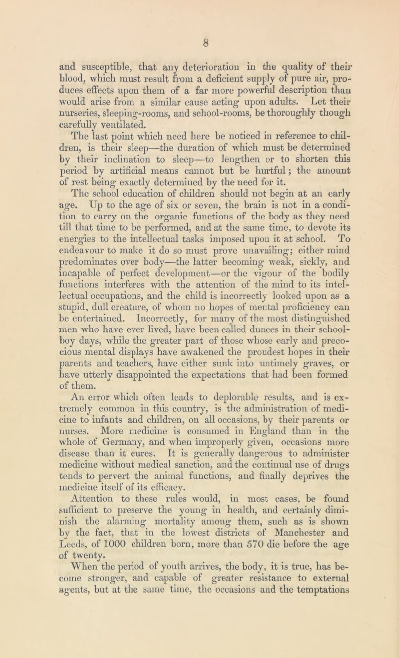 and susceptible, that any deterioration in the quality of their blood, which must result from a deficient supply of pure ah-, pro- duces effects upon them of a far more powerful description than would arise from a similar cause acting- upon adults. Let their nurseries, sleeping-rooms, and school-rooms, be thoroughly though carefully ventilated. The last point which need here be noticed in reference to chil- dren, is their sleep—the duration of which must be determined by their inclination to sleep—to lengthen or to shorten this period by artificial means cannot but be hurtful; the amount of rest being exactly determined by the need for it. The school education of children should not begin at an early age. Up to the age of six or seven, the brain is not in a condi- tion to carry on the organic functions of the body as they need till that time to be performed, and at the same time, to devote its energies to the intellectual tasks imposed upon it at school. To endeavour to make it do so must prove unavailing; either mind predominates over body—the latter becoming weak, sickly, and incapable of perfect development—or the vigour of the bodily functions interferes with the attention of the mind to its intel- lectual occupations, and the child is incorrectly looked upon as a stupid, dull creature, of whom no hopes of mental proficiency can be entertained. Incorrectly, for many of the most distinguished men who have ever lived, have been called dunces in their school- boy days, while the greater part of those whose early and preco- cious mental displays have awakened the proudest hopes in their parents and teachers, have either sunk into untimely graves, or have utterly disappointed the expectations that had been formed of them. An error which often leads to deplorable results, and is ex- tremely common in this country, is the administration of medi- cine to infants and children, on all occasions, by their parents or nurses. More medicine is consumed in England than in the whole of Germany, and when improperly given, occasions more disease than it cures. It is generally dangerous to administer medicine without medical sanction, and the continual use of drugs tends to pervert the animal functions, and finally deprives the medicine itself of its efficacy. Attention to these rules would, in most cases, be found sufficient to preserve the young in health, and certainly dimi- nish the alarming mortality among them, such as is shown by the fact, that in the lowest districts of Manchester and Leeds, of 1000 children born, more than 570 die before the age of twenty. When the period of youth arrives, the body, it is true, has be- come stronger, and capable of greater resistance to external agents, but at the same time, the occasions and the temptations