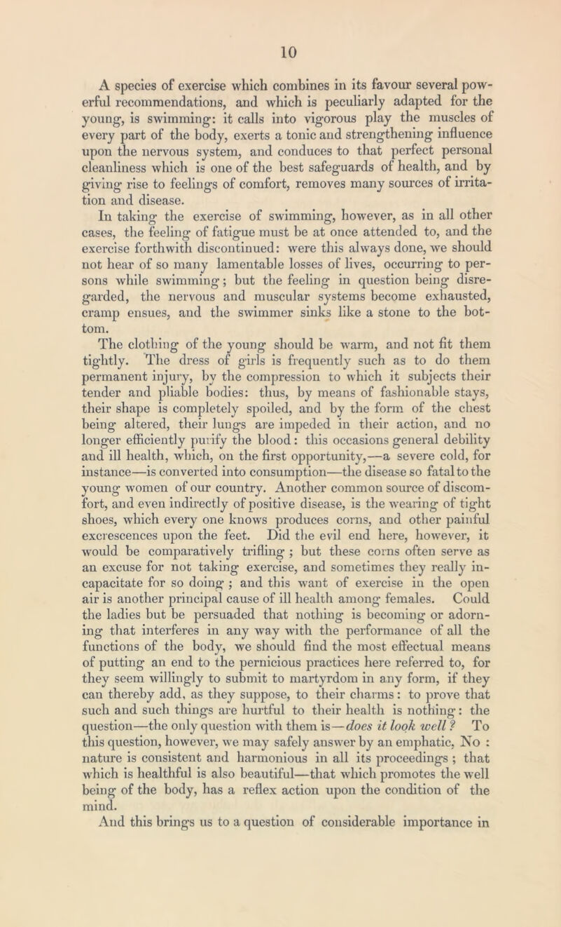 A species of exercise which combines in its favour several pow- erful recommendations, and which is peculiarly adapted for the young, is swimming: it calls into vigorous play the muscles of every part of the body, exerts a tonic and strengthening influence upon the nervous system, and conduces to that perfect personal cleanliness which is one of the best safeguards of health, and by giving rise to feelings of comfort, removes many sources of irrita- tion and disease. In taking the exercise of swimming, however, as in all other cases, the feeling of fatigue must be at once attended to, and the exercise forthwith discontinued: were this always done, we should not hear of so many lamentable losses of lives, occurring to per- sons while swimming; but the feeling in question being disre- garded, the nervous and muscular systems become exhausted, cramp ensues, and the swimmer sinks like a stone to the bot- tom. The clothing of the young should he warm, and not fit them tightly. The dress of girls is frequently such as to do them permanent injury, by the compression to which it subjects their tender and pliable bodies: thus, by means of fashionable stays, their shape is completely spoiled, and by the form of the chest being altered, their lungs are impeded in their action, and no longer efficiently purify the blood: this occasions general debility and ill health, which, on the first opportunity,—a severe cold, for instance—is converted into consumption—the disease so fatal to the young women of our country. Another common source of discom- fort, and even indirectly of positive disease, is the wearing of tight shoes, which every one knows produces corns, and other painful excrescences upon the feet. Did the evil end here, however, it would be comparatively trifling ; but these corns often serve as an excuse for not taking exercise, and sometimes they really in- capacitate for so doing ; and this want of exercise in the open air is another principal cause of ill health among females. Could the ladies but be persuaded that nothing is becoming or adorn- ing that interferes in any way with the performance of all the functions of the body, we should find the most effectual means of putting an end to the pernicious practices here referred to, for they seem willingly to submit to martyrdom in any form, if they can thereby add, as they suppose, to their charms: to prove that such and such things are hurtful to their health is nothing: the question—the only question with them is—does it look well ? To this question, however, we may safely answer by an emphatic, No : nature is consistent and harmonious in all its proceedings ; that which is healthful is also beautiful—that which promotes the well being of the body, has a reflex action upon the condition of the mind. And this brings us to a question of considerable importance in