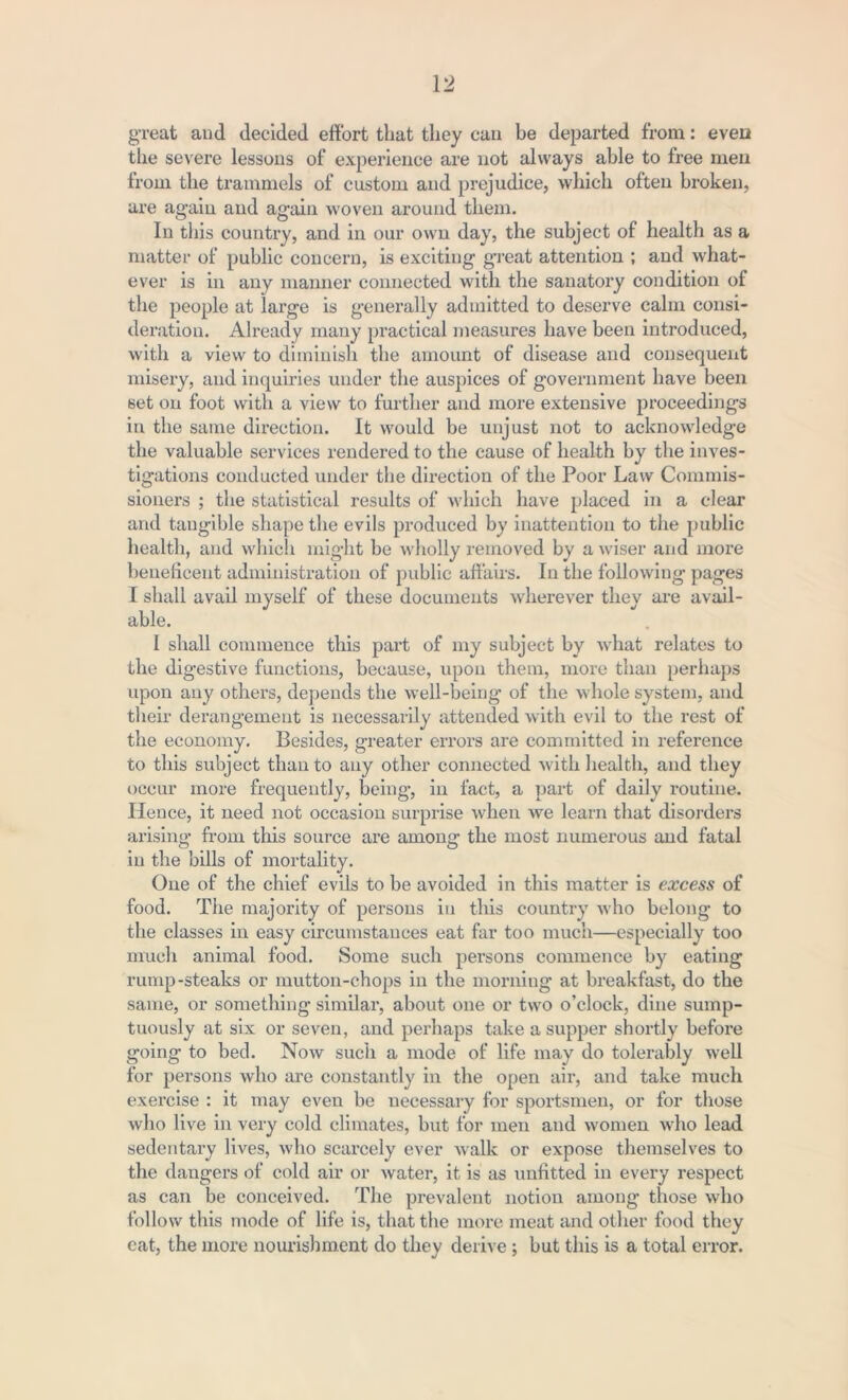 great and decided effort that they can be departed from: even the severe lessons of experience are not always able to free men from the trammels of custom and prejudice, which often broken, are again and again woven around them. In this country, and in our own day, the subject of health as a matter of public concern, is exciting great attention ; and what- ever is in any manner connected with the sanatory condition of the people at large is generally admitted to deserve calm consi- deration. Already many practical measures have been introduced, with a view to diminish the amount of disease and consequent misery, and inquiries under the auspices of government have been set on foot with a view to further and more extensive proceedings in the same direction. It would be unjust not to acknowledge the valuable services rendered to the cause of health by the inves- tigations conducted under the direction of the Poor Law Commis- sioners ; the statistical results of which have placed in a clear and tangible shape the evils produced by inattention to the public health, and which might be wholly removed by a wiser and more beneficent administration of public affairs. In the following pages I shall avail myself of these documents wherever they are avail- able. I shall commence this part of my subject by what relates to the digestive functions, because, upon them, more than perhaps upon any others, depends the well-being of the whole system, and their derangement is necessarily attended with evil to the rest of the economy. Besides, greater errors are committed in reference to this subject than to any other connected with health, and they occur more frequently, being, in fact, a part of daily routine. Hence, it need not occasion surprise when we learn that disorders arising from this source are among the most numerous and fatal in the bills of mortality. One of the chief evils to be avoided in this matter is excess of food. The majority of persons in this country who belong to the classes in easy circumstances eat far too much—especially too much animal food. Some such persons commence by eating rump-steaks or mutton-chops in the morning at breakfast, do the same, or something similar, about one or two o’clock, dine sump- tuously at six or seven, and perhaps take a supper shortly before going to bed. Now such a mode of life may do tolerably well for persons who are constantly in the open air, and take much exercise : it may even be necessary for sportsmen, or for those who live in very cold climates, but for men and women who lead sedentary lives, who scarcely ever walk or expose themselves to the dangers of cold air or water, it is as unfitted in every respect as can be conceived. The prevalent notion among those who follow this mode of life is, that the more meat and other food they cat, the more nourishment do they derive; but this is a total error.