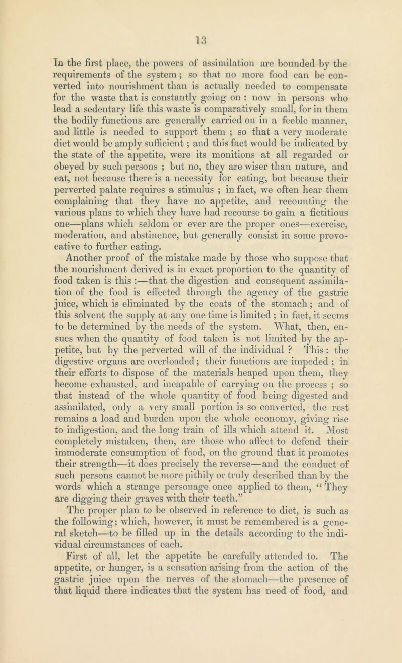 In the first place, the powers of assimilation are bounded by the requirements of the system; so that no more food can be con- verted into nourishment than is actually needed to compensate for the waste that is constantly going on : now in persons who lead a sedentary life this waste is comparatively small, for in them the bodily functions are generally carried on in a feeble manner, and little is needed to support them ; so that a very moderate diet would be amply sufficient; and this fact would be indicated by the state of the appetite, were its monitions at all regarded or obeyed by such persons ; but no, they are wiser than nature, and eat, not because there is a necessity for eating, but because their perverted palate requires a stimulus ; in fact, Ave often hear them complaining that they have no appetite, and recounting the various plans to which they have had recourse to gain a fictitious one—plans \\diich seldom or CArer are the proper ones—exercise, moderation, and abstinence, but generally consist in some provo- cative to further eating. Another proof of the mistake made by those who suppose that the nourishment derived is in exact proportion to the quantity of food taken is this :—that the digestion and consequent assimila- tion of the food is effected through the agency of the gastric juice, Avhich is eliminated by the coats of the stomach; and of this solvent the supply at any one time is limited; in fact, it seems to be determined by the needs of the system. What, then, en- sues when the quantity of food taken is not limited by the ap- petite, but by the perverted will of the individual ? This: the digestive organs are overloaded; their functions are impeded ; in their efforts to dispose of the materials heaped upon them, they become exhausted, and incapable of carrying on the process ; so that instead of the Avhole quantity of food being- digested and assimilated, only a very small portion is so converted, the rest remains a load and burden upon the whole economy, giving rise to indigestion, and the long train of ills A\7hich attend it. Most completely mistaken, then, are those who affect to defend their immoderate consumption of food, on the ground that it promotes their strength—it does precisely the reverse—and the conduct of such persons cannot be more pithily or truly described than by the Avords which a strange personage once applied to them, “ They are digging their graves Avith their teeth.” The proper plan to be observed in reference to diet, is such as the folloAving; which, liOAvever, it must be remembered is a gene- ral sketch—to be filled up in the details according to the indi- vidual circumstances of each. First of all, let the appetite be carefully attended to. The appetite, or hunger, is a sensation arising from the action of the gastric juice upon the nerves of the stomach—the presence of that liquid there indicates that the system has need of food, and