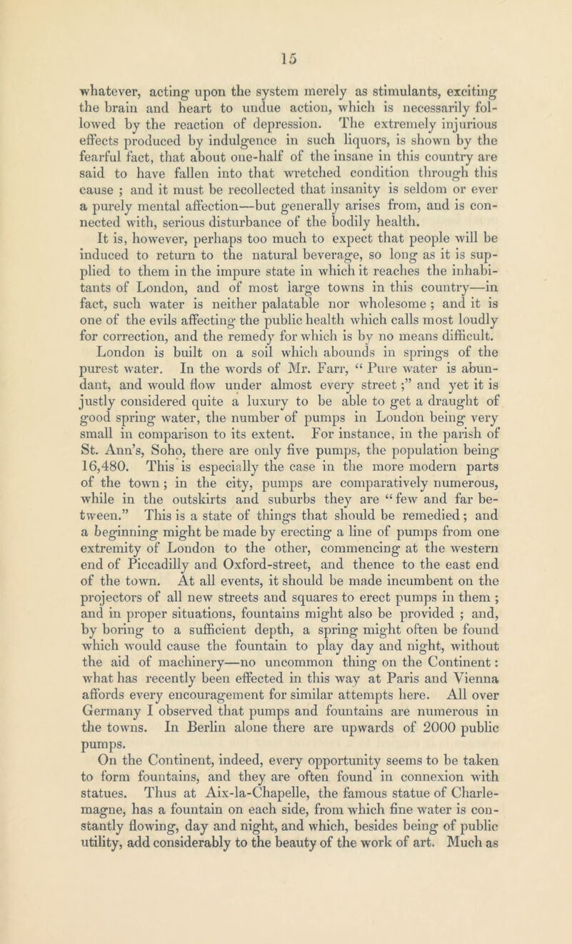 whatever, acting upon the system merely as stimulants, exciting the brain and heart to undue action, which is necessarily fol- lowed by the reaction of depression. The extremely injurious effects produced by indulgence in such liquors, is shown by the fearful fact, that about one-half of the insane in this country are said to have fallen into that wretched condition through this cause ; and it must be recollected that insanity is seldom or ever a purely mental affection—but generally arises from, and is con- nected with, serious disturbance of the bodily health. It is, however, perhaps too much to expect that people will be induced to return to the natural beverage, so long as it is sup- plied to them in the impure state in which it reaches the inhabi- tants of London, and of most large towns in this country—in fact, such water is neither palatable nor wholesome ; and it is one of the evils affecting the public health which calls most loudly for correction, and the remedy for which is by no means difficult. London is built on a soil which abounds in springs of the purest water. In the words of Mr. Farr, “ Pure water is abun- dant, and would flow under almost every streetand yet it is justly considered quite a luxury to be able to get a draught of good spring water, the number of pumps in London being very small in comparison to its extent. For instance, in the parish of St. Ann’s, Soho, there are oidy five pumps, the population being 16,480. This is especially the case in the more modern parts of the town; in the city, pumps are comparatively numerous, while in the outskirts and suburbs they are “ few and far be- tween.” This is a state of things that should be remedied; and a beginning might be made by erecting a line of pumps from one extremity of London to the other, commencing at the Avestern end of Piccadilly and Oxford-street, and thence to the east end of the tOAvn. At all events, it should be made incumbent on the projectors of all neAV streets and squares to erect pumps in them ; and in proper situations, fountains might also be provided ; and, by boring to a sufficient depth, a spring might often be found which would cause the fountain to play day and night, Avithout the aid of machinery—no uncommon thing on the Continent: what has recently been effected in this way at Paris and Vienna affords every encouragement for similar attempts here. All over Germany I observed that pumps and fountains are numerous in the toAvns. In Berlin alone there are upwards of 2000 public pumps. On the Continent, indeed, esrery opportunity seems to be taken to form fountains, and they are often found in connexion Avith statues. Thus at Aix-la-Chapelle, the famous statue of Charle- magne, has a fountain on each side, from which fine Avater is con- stantly flowing, day and night, and which, besides being of public utility, add considerably to the beauty of the work of art. Much as