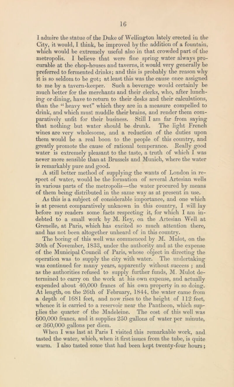 I admire the statue of the Duke of Wellington lately erected in the City, it would, I think, be improved by the addition of a fountain, which would be extremely useful also in that crowded part of the metropolis. I believe that were fine spring water always pro- curable at the chop-houses and taverns, it would very generally be preferred to fermented drinks; and this is probably the reason why it is so seldom to be got; at least this was the cause once assigned to me by a tavern-keeper. Such a beverage would certainly be much better for the merchants and their clerks, who, after lunch- ing or dining, have to return to then’ desks and their calculations, than the “ heavy wet” which they are in a measure compelled to drink, and which must muddle their brains, and render them com- paratively unfit for their business. Still I am far from saying that nothing but water should be drunk. The light French wanes are very wholesome, and a reduction of the duties upon them would be a real boon to the people of this country, and greatly promote the cause of rational temperance. Really good water is extremely pleasant to the taste, a truth of which I was never more sensible than at Brussels and Munich, where the w ater is remarkably pure and good. A still better method of supplying the wants of London in re- spect of water, would be the formation of several Artesian w ells in various parts of the metropolis—the water procured by means of them being distributed in the same wray as at present in use. As this is a subject of considerable importance, and one which is at present comparatively unknowm in this country, I will lay before my readers some facts respecting it, for which I am in- debted to a small work by M. Rey, on the Artesian Well at Grenelle, at Paris, which has excited so much attention there, and has not been altogether unheard of in this country. The boring of this well was commenced by M. Mulot, on the 30th of November, 1833, under the authority and at the expense of the Municipal Council of Paris, whose object in directing the operation was to supply the city with water. The undertaking was continued for many years, apparently without success ; and as the authorities refused to supply further funds, M. Mulot de- termined to carry on the wrork at his own expense, and actually expended about 40,000 francs of his own property in so doing. At length, on the 26th of February, 1844, the water came from a depth of 1681 feet, and now rises to the height of 112 feet, whence it is carried to a reservoir near the Pantheon, which sup- plies the quarter of the Madeleine. The cost of this well was 600,000 francs, and it supplies 250 gallons of water per minute, or 360,000 gallons per diem. When I was last at Paris I visited this remarkable work, and tasted the water, which, when it first issues from the tube, is quite warm. I also tasted some that had been kept twenty-four hours;