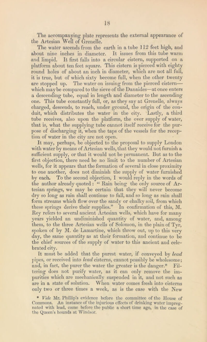 The accompanying- plate represents the external appearance of the Artesian Well of Grenelle. The water ascends from the earth in a tube 112 feet high, and about nine inches in diameter. It issues from this tube warm and limpid. It first falls into a circular cistern, supported on a platform about ten feet square. This cistern is pierced with eighty round holes of about an inch in diameter, which are not all full, it is true, but of which sixty become full, when the other twenty are stopped up. The water on issuing from the pierced cistern— which maybe compared to the sieve of the Danaides—at once enters a descending tube, equal in length and diameter to the ascending one. This tube constantly full, or, as they say at Grenelle, always charged, descends, to reach, under ground, the origin of the con- duit, which distributes the water in the city. Lastly, a third tube receives, also upon the platform, the over supply of water, that is, what the supplying tube cannot itself receive for the pur- pose of discharging it, when the taps of the vessels for the recep- tion of water in the city are not open. It may, perhaps, be objected to the proposal to supply London with water by means of Artesian wells, that they would not furnish a sufficient supply, or that it would not be permanent. But as to the first objection, there need be no limit to the number of Artesian wells, for it appears that the formation of several in close proximity to one another, does not diminish the supply of water furnished by each. To the second objection, I would reply in the words of the author already quoted : “ Rain being the only source of Ar- tesian springs, we may be certain that they will never become dry so long as rain shall continue to fall, and so long as rain shall form streams which flow over the sandy or chalky soil, from which these springs derive their supplies.” In confirmation of this, M. Rey refers to several ancient Artesian wells, which have for many years yielded an undiminished quantity of water, and, among them, to the three Artesian wells of Solomon, in the plain of Tyr, spoken of by M. de Lamartine, which throw out, up to this very day, the same quantity as at their formation, and continue to be the chief sources of the supply of water to this ancient and cele- brated city. It must be added that the purest water, if conveyed by lead pipes, or received into lead cisterns, cannot possibly be wholesome; and, in fact, the purer the water the greater is the danger.* Fil- tering does not purify water, as it can only remove the im- purities which are mechanically suspended in it, and not such as are in a state of solution. When water comes fresh into cisterns only two or three times a week, as is the case with the New * Vide Mr. Phillip’s evidence before the committee of the House of Commons. An instance of the injurious effects of drinking water impreg- nated with lead, came before the public a short time ago, in the case of the Queen’s hounds at Windsor.