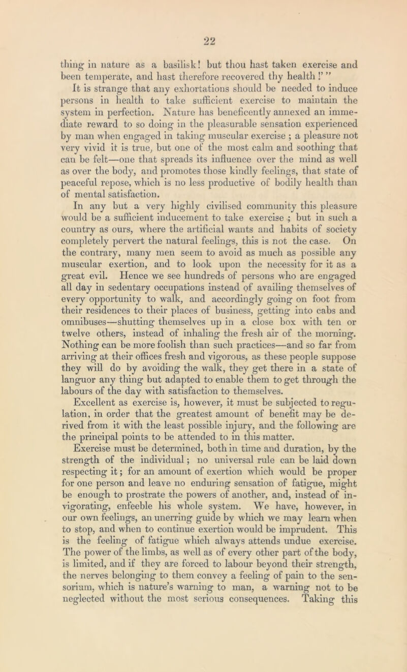 been temperate, and hast therefore recovered thy health !’ ” It is strange that any exhortations should be needed to induce persons in health to take sufficient exercise to maintain the system in perfection. Nature has beneficently annexed an imme- diate reward to so doing in the pleasurable sensation experienced by man when engaged in taking muscular exercise ; a pleasure not very vivid it is true, but one of the most calm and soothing that can be felt—one that spreads its influence over the mind as well as over the body, and promotes those kindly feelings, that state of peaceful repose, which is no less productive of bodily health than of mental satisfaction. In any but a very highly civilised community this pleasure would be a sufficient inducement to take exercise ; but in such a country as ours, where the artificial wants and habits of society completely pervert the natural feelings, this is not the case. On the contrary, many men seem to avoid as much as possible any muscular exertion, and to look upon the necessity for it as a great evil. Hence we see hundreds of persons who are engaged all day in sedentary occupations instead of availing themselves of every opportunity to walk, and accordingly going on foot from their residences to their places of business, getting into cabs and omnibuses—shutting themselves up in a close box with ten or twelve others, instead of inhaling the fresh air of the morning. Nothing can be more foolish than such practices—and so far from arriving at their offices fresh and vigorous, as these people suppose they will do by avoiding the walk, they get there in a state of languor any thing but adapted to enable them to get through the labours of the day with satisfaction to themselves. Excellent as exercise is, however, it must be subjected to regu- lation, in order that the greatest amount of benefit may be de- rived from it with the least possible injury, and the following are the principal points to be attended to in this matter. Exercise must be determined, both in time and duration, by the strength of the individual; no universal rule can be laid down respecting it; for an amount of exertion which would be proper for one person and leave no enduring sensation of fatigue, mig-ht be enough to prostrate the powers of another, and, instead of in- vigorating, enfeeble his whole system. We have, however, in our own feelings, an unerring guide by which we may learn when to stop, and when to continue exertion would be imprudent. This is the feeling of fatigue which always attends undue exercise. The power of the limbs, as well as of every other part of the body, is limited, and if they are forced to labour beyond their strength, the nerves belonging to them convey a feeling of pain to the sen- sorium, which is nature’s warning to man, a warning not to be neglected without the most serious consequences. Taking this