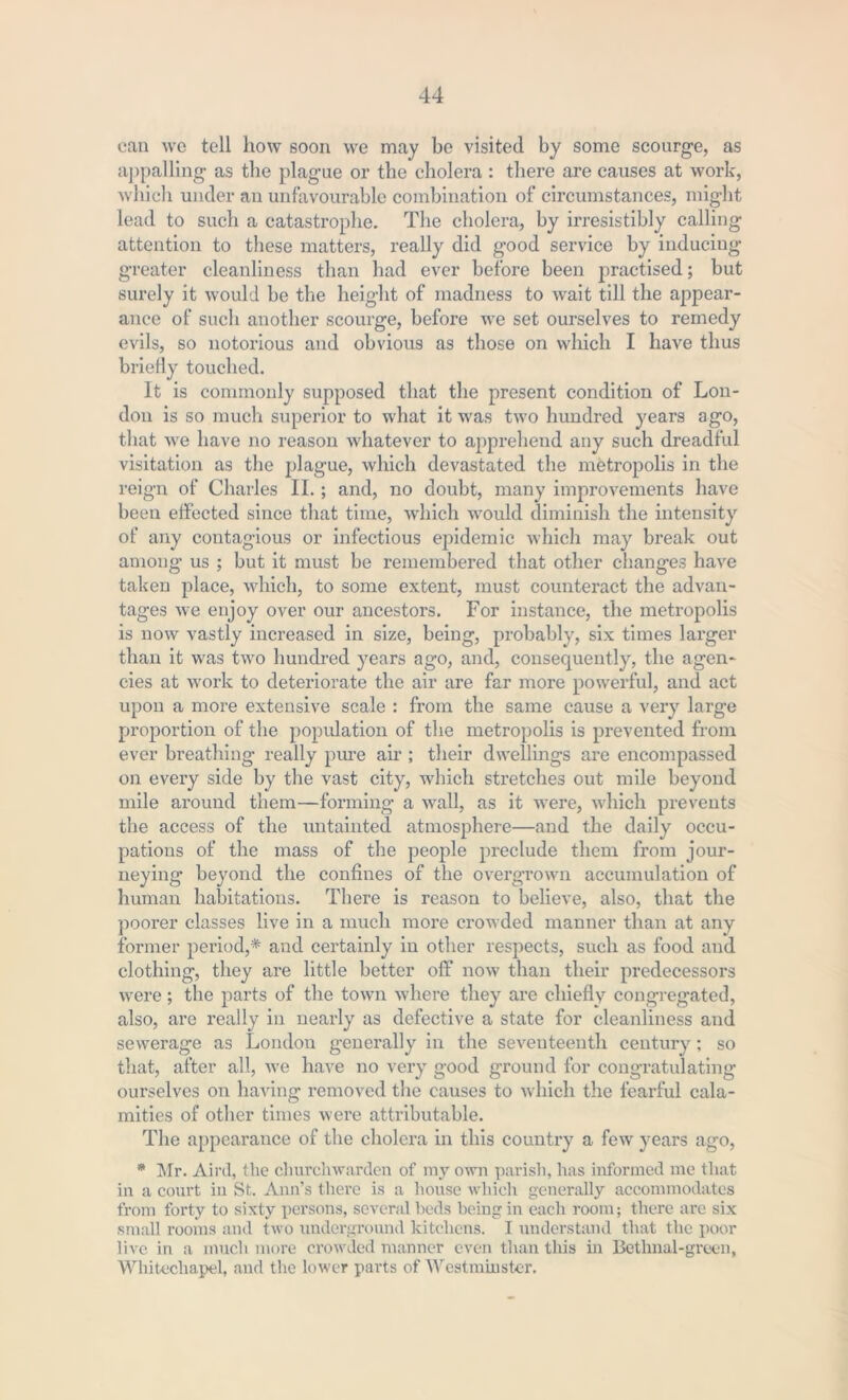 can we tell how soon we may be visited by some scourge, as appalling as the plague or the cholera : there are causes at work, which under an unfavourable combination of circumstances, might lead to such a catastrophe. The cholera, by irresistibly calling attention to these matters, really did good service by inducing greater cleanliness than had ever before been practised; but surely it would be the height of madness to wait till the appear- ance of such another scourge, before we set ourselves to remedy evils, so notorious and obvious as those on which I have thus briefly touched. It is commonly supposed that the present condition of Lon- don is so much superior to what it was two hundred years ago, that we have no reason whatever to apprehend any such dreadful visitation as the plague, which devastated the metropolis in the reign of Charles II.; and, no doubt, many improvements have been effected since that time, which would diminish the intensity of any contagious or infectious epidemic which may break out among us ; but it must be remembered that other changes have taken place, which, to some extent, must counteract the advan- tages we enjoy over our ancestors. For instance, the metropolis is now vastly increased in size, being, probably, six times larger than it was two hundred years ago, and, consequently, the agen- cies at work to deteriorate the air are far more powerful, and act upon a more extensive scale : from the same cause a very large proportion of the population of the metropolis is prevented from ever breathing really pure air ; their dwellings are encompassed on every side by the vast city, which stretches out mile beyond mile around them—forming a wall, as it were, which prevents the access of the untainted atmosphere—and the daily occu- pations of the mass of the people preclude them from jour- neying beyond the confines of the overgrown accumulation of human habitations. There is reason to believe, also, that the poorer classes live in a much more crowded manner than at any former period,* and certainly in other respects, such as food and clothing, they are little better off now than their predecessors were; the parts of the town where they are chiefly congregated, also, are really in nearly as defective a state for cleanliness and sewerage as London generally in the seventeenth century ; so that, after all, we have no very good ground for congratulating ourselves on having removed the causes to which the fearful cala- mities of other times were attributable. The appearance of the cholera in this country a few years ago, * Mr. Aird, the churchwarden of my own parish, has informed me that in a court in St. Ann’s there is a house which generally accommodates from forty to sixty persons, several beds being in each room; there are six small rooms and two underground kitchens. I understand that the poor live in a much more crowded manner even than this in Betlmal-green, Whitechapel, and the lower parts of Westminster.