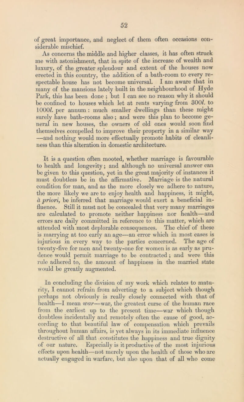 of great importance, and neglect of them often occasions con- siderable mischief. As concerns the middle and higher classes, it has often struck me with astonishment, that in spite of the increase of wealth and luxury, of the greater splendour and extent of the houses now erected in this country, the addition of a bath-room to every re- spectable house has not become universal. I am aware that in many of the mansions lately built in the neighbourhood of Hyde Park, this has been done ; but I can see no reason why it should be confined to houses which let at rents varying from 300/. to 1000/. per annum : much smaller dwellings than these might surely have bath-rooms also; and were this plan to become ge- neral in new houses, the owners of old ones would soon find themselves compelled to improve their property in a similar way —and nothing would more effectually promote habits of cleanli- ness than this alteration in domestic architecture. It is a question often mooted, whether marriage is favourable to health and longevity; and although no universal answer can be given to this question, yet in the great majority of instances it must doubtless be in the affirmative. Marriage is the natural condition for man, and as the more closely we adhere to nature, the more likely we are to enjoy health and happiness, it might, d priori, be inferred that marriage would exert a beneficial in- fluence. Still it must not be concealed that very many marriages are calculated to promote neither happiness nor health—and errors are daily committed in reference to this matter, which are attended with most deplorable consequences. The chief of these is marrying at too early an age—an error which in most cases is injurious in every way to the parties concerned. The age of twenty-five for men and twenty-one for women is as early as pru- dence would permit marriage to be contracted ; and were this rule adhered to, the amount of happiness in the married state would be greatly augmented. In concluding the division of my work which relates to matu- rity, I cannot refrain from adverting to a subject which though perhaps not obviously is really closely connected with that of health—I mean war—war, the greatest curse of the human race from the earliest up to the present time—war which though doubtless incidentally and remotely often the cause of good, ac- cording to that beautiful law of compensation which prevails throughout human affairs, is yet always in its immediate influence destructive of all that constitutes the happiness and true dignity of our nature. Especially is it productive of the most injurious effects upon health—not merely upon the health of those who are actually engaged in warfare, but also upon that of all who come