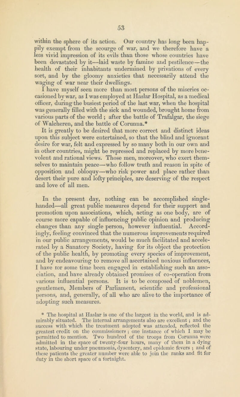 within the sphere of its action. Our country has long been hap- pily exempt from the scourge of war, and we therefore have a less vivid impression of its evils than those whose countries have been devastated by it—laid waste by famine and pestilence—the health of their inhabitants undermined by privations of every sort, and by the gloomy anxieties that necessarily attend the waging of war near their dwellings. I have myself seen more than most persons of the miseries oc- casioned by war, as I was employed at Haslar Hospital, as a medical officer, during the busiest period of the last war, when the hospital was generally filled with the sick and wounded, brought home from various parts of the world ; after the battle of Trafalgar, the siege of Walcheren, and the battle of Corunna.* It is greatly to be desired that more correct and distinct ideas upon this subject were entertained, so that the blind and ignorant desire for war, felt and expressed by so many both in our own and in other countries, might be repressed and replaced by more bene- volent and rational views. Those men, moreover, who exert them- selves to maintain peace—who follow truth and reason in spite of opposition and obloquy—who risk power and place rather than desert their pure and lofty principles, are deserving of the respect and love of all men. In the present day, nothing can be accomplished single- handed—all great public measures depend for their support and promotion upon associations, which, acting as one body, are of course more capable of influencing public opinion and producing changes than any single person, however influential. Accord- ingly, feeling convinced that the numerous improvements required in our public arrangements, would be much facilitated and accele- rated by a Sanatory Society, having for its object the protection of the public health, by promoting every species of improvement, and by endeavouring to remove all ascertained noxious influences, I have ror some time been engaged in establishing such an asso- ciation, and have already obtained promises of co-operation from various influential persons. It is to be composed of noblemen, gentlemen, Members of Parliament, scientific and professional persons, and, generally, of all who are alive to the importance of adopting such measures. * The hospital at Haslar is one of the largest in the world, and is ad- mirably situated. The internal arrangements also are excellent; and the success with which the treatment adopted was attended, reflected the greatest credit on the commissioners ; one instance of which I may be permitted to mention. Two hundred of the troops from Corunna were admitted in the space of twenty-four hours, many of them in a dying- state, labouring under pneumonia, dysentery, and epidemic fevers ; and of these patients the greater number were able to join the ranks and fit for duty in the short space of a fortnight.