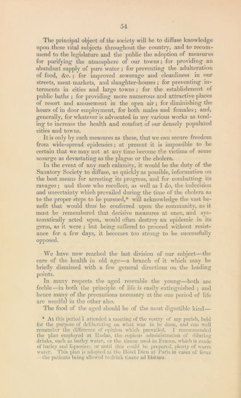 The principal object of the society will be to diffuse knowledge upon these vital subjects throughout the country, and to recom- mend to the legislature and the public the adoption of measures for purifying the atmosphere of our towns; for providing an abundant supply of pure water ; for preventing the adulteration of food, &c. ; for improved sewerage and cleanliness in our streets, meat-markets, and slaughter-houses ; for preventing in- terments in cities and large towns ; for the establishment ol public baths ; for providing more numerous and attractive places of resort and amusement in the open air ; for diminishing the hours of in door employment, for both males and females; and, generally, for whatever is advocated in my various works as tend- ing to increase the health and comfort of our densely populated cities and towns. It is only by such measures as these, that we can secure freedom from wide-spread epidemics; at present it is impossible to be certain that we may not at any time become the victims of some scourge as devastating as the plague or the cholera. In the event of any such calamity, it would be the duty of the Sanatory Society to diffuse, as quickly as possible, information on the best means for arresting its progress, and for combatting its ravages ; and those who recollect, as well as I do, the indecision and uncertainty which prevailed during the time of the cholera as to the proper steps to be pursued,*' will acknowledge the vast be- nefit that would thus be conferred upon the community, as it must be remembered that decisive measures at once, and sys- tematically acted upon, would often destroy an epidemic in its germ, as it were ; but being suffered to proceed without resist- ance for a few days, it becomes too strong to be successfully opposed. We have now reached the last division of our subject—the care of the health in old age—a branch of it which may be briefly dismissed with a few general directions on the leading points. In many respects the aged resemble the young—both are feeble —in both the principle of life is easily extinguished ; and hence many of the precautions necessary at the one period of life are needful in the other also. The food of the aged should be of the most digestible kind— * At this period I attended a meeting of the vestrjr of my parish, held for the purpose of deliberating on what was to be done, and can well remember the difference of opinion which prevailed. I recommended the plan employed at Haslar, the copious administration of diluting drinks, such as barley water, or the tisane used in France, which is made of barley and liquorice: or until this could be prepared, plenty of warm water. This plan is adopted at the Hotel Dieu at Paris in cases of lever —the patients being allowed to drink tisane ad libitum.