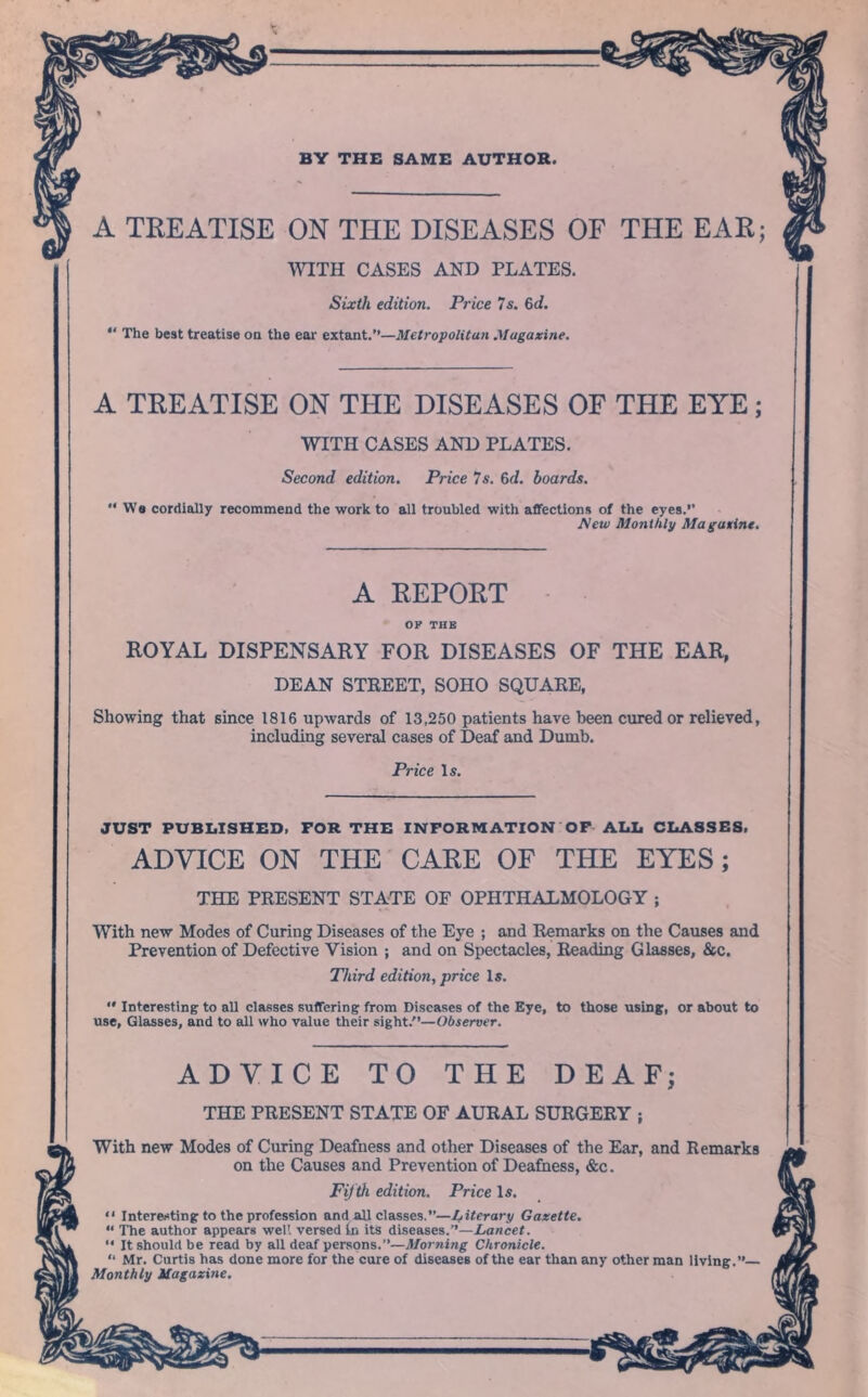 BY THE SAME AUTHOR. A TREATISE ON THE DISEASES OF THE EAR; WITH CASES AND PLATES. Sixth edition. Price 7s. 6d. “ The best treatise on the ear extant.”—Metropolitan Magazine. A TREATISE ON THE DISEASES OF THE EYE; WITH CASES AND PLATES. Second edition. Price 7s. &d. boards. “We cordially recommend the work to all troubled with affections of the eyes.’’ Mew Monthly Magazine. A REPORT OP THE ROYAL DISPENSARY FOR DISEASES OF THE EAR, DEAN STREET, SOHO SQUARE, Showing that since 1816 upwards of 13,250 patients have been cured or relieved, including several cases of Deaf and Dumb. Price Is. JUST PUBLISHED. FOR THE INFORMATION OF ALL CLASSES. ADYICE ON THE CARE OF THE EYES; THE PRESENT STATE OF OPHTHALMOLOGY j With new Modes of Curing Diseases of the Eye ; and Remarks on the Causes and Prevention of Defective Vision ; and on Spectacles, Reading Glasses, &c. Third edition, price Is.  Interesting to all classes suffering from Diseases of the Eye, to those using, or about to use, Glasses, and to all who value their sight/’—Observer. ADVICE TO THE DEAF; THE PRESENT STATE OF AURAL SURGERY ; With new Modes of Curing Deafness and other Diseases of the Ear, and Remarks on the Causes and Prevention of Deafness, &c. Fifth edition. Price Is. “ Interesting to the profession and all classes.”—Literary Gazette. “ The author appears well versed in its diseases.”—Lancet. “ It should be read by all deaf persons.”—Morning Chronicle. “ Mr. Curtis has done more for the cure of diseases of the ear than any other man living.”— Monthly Magazine.