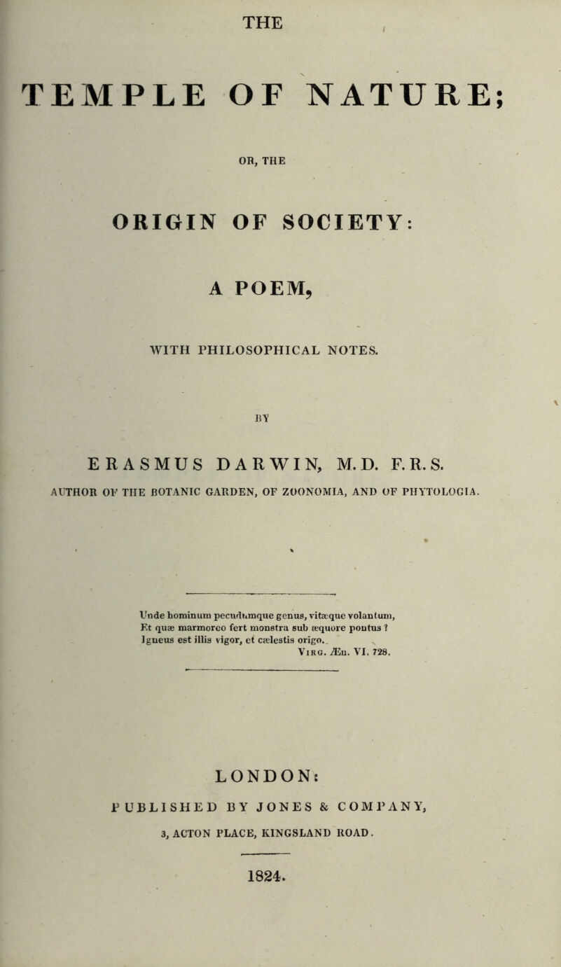 THE TEMPLE OF NATURE; OH, THE ORIGIN OF SOCIETY: A POEM, WITH PHILOSOPHICAL NOTES. BY ERASMUS DARWIN, M. D. F. R. S. AUTHOR OF THE BOTANIC GARDEN, OF ZOONOMIA, AND OF PHYTOLOGIA. Unde hominum pecudnmque genus, vitaeque volantum, Ft quae marmoreo fert monstra sub aequore pontus ? Igneus est illis vigor, et caelestis origo.. Virg. A3n. VI. 728. LONDON: PUBLISHED BY JONES & COMPANY, 3, ACTON PLACE, KINGSLAND ROAD. 1824