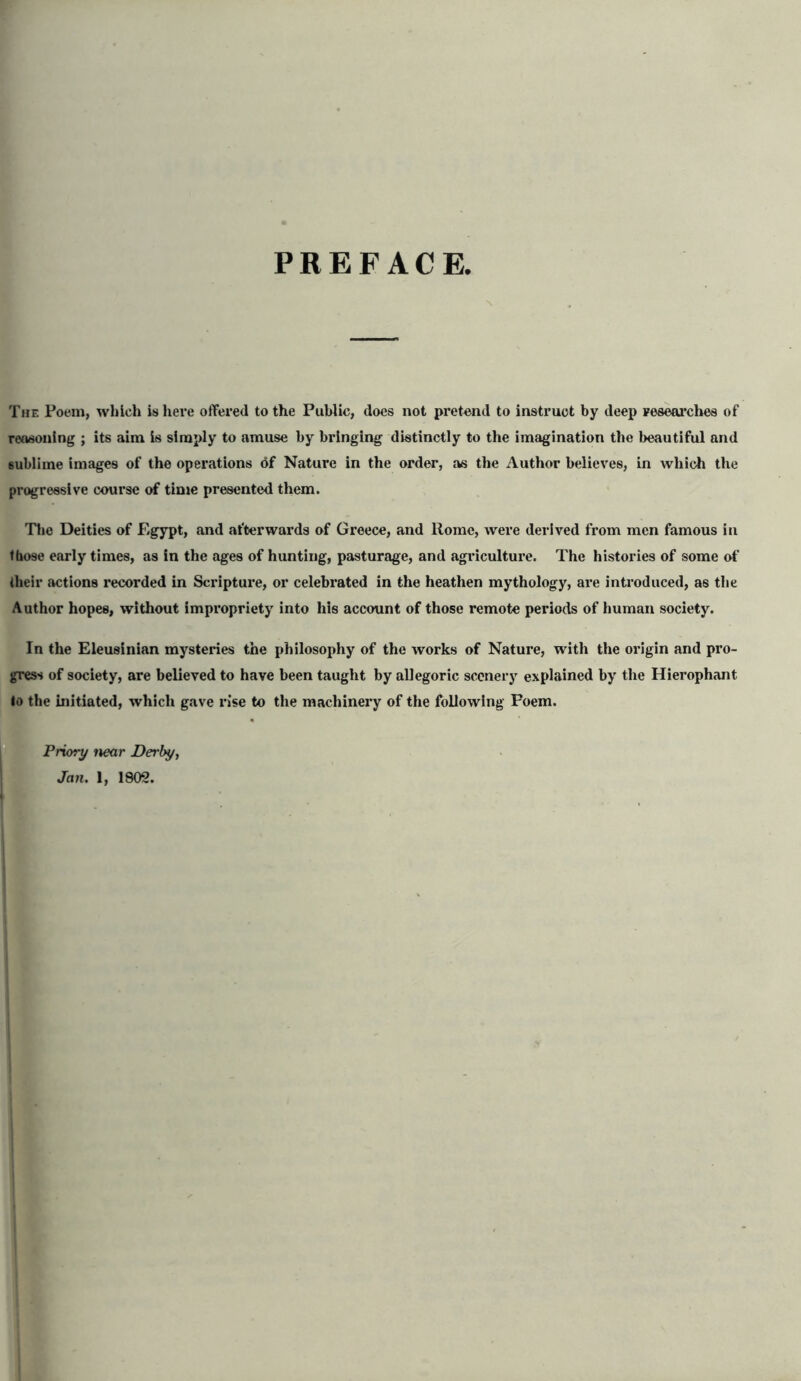 PREFACE, The Poem, which is here offered to the Public, does not pretend to instruct by deep researches of reasoning ; its aim is simply to amuse by bringing distinctly to the imagination the beautiful and sublime images of the operations of Nature in the order, as the Author believes, in which the progressive course of time presented them. The Deities of Egypt, and afterwards of Greece, and Rome, were derived from men famous in those early times, as in the ages of hunting, pasturage, and agriculture. The histories of some of their actions recorded in Scripture, or celebrated in the heathen mythology, are introduced, as the Author hopes, without impropriety into his account of those remote periods of human society. In the Eleusinian mysteries the philosophy of the works of Nature, with the origin and pro- gress of society, are believed to have been taught by allegoric scenery explained by the Hierophant lo the initiated, which gave rise to the machinery of the following Foem. Priory near Derby,