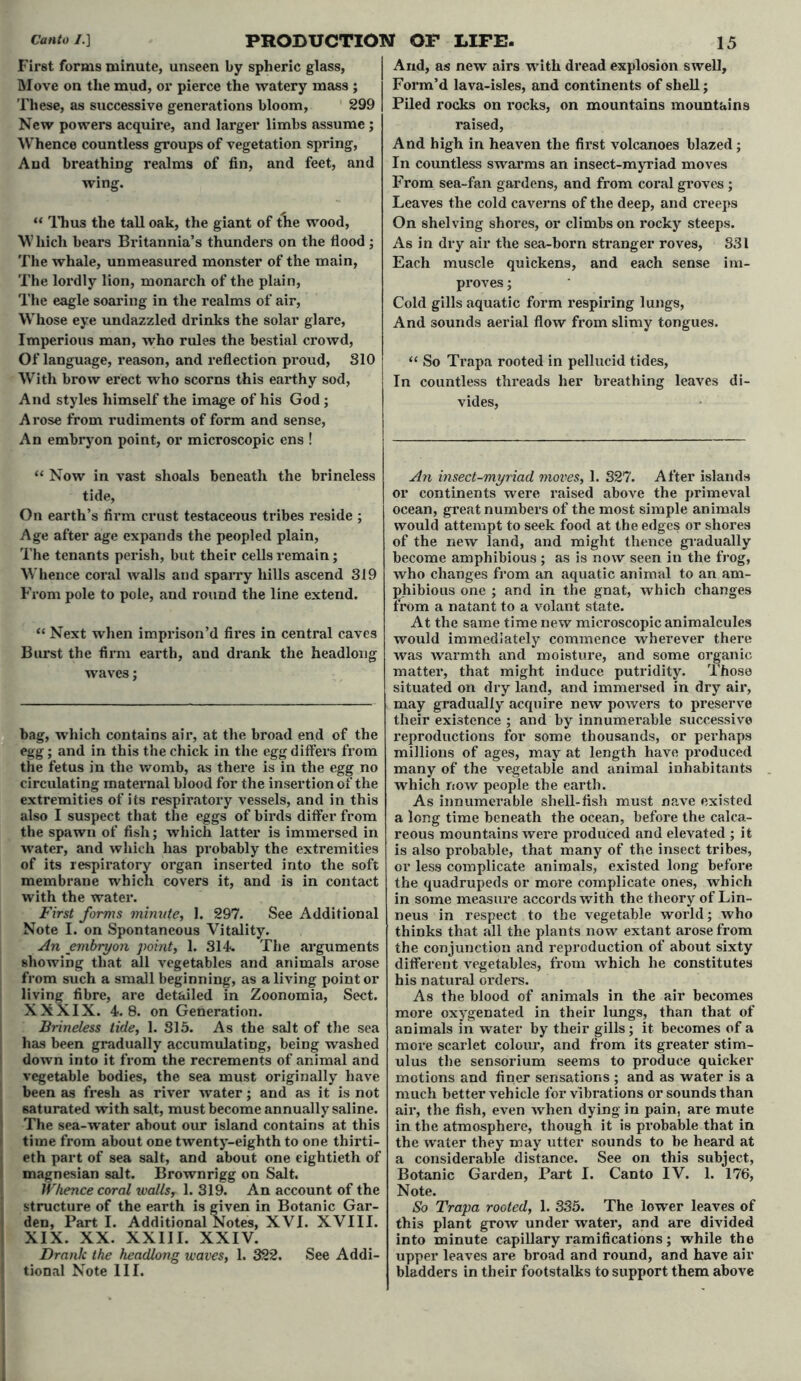 First forms minute, unseen by spheric glass, Move on the mud, or pierce the watery mass ; These, as successive generations bloom, 299 New powers acquire, and larger limbs assume ; Whence countless groups of vegetation spring, And breathing realms of fin, and feet, and wing. “ Thus the tall oak, the giant of tlie wood, Which bears Britannia’s thunders on the flood ; The whale, unmeasured monster of the main, The lordly lion, monarch of the plain, The eagle soaring in the realms of air, Whose eye undazzled drinks the solar glare, Imperious man, who rules the bestial crowd, Of language, reason, and reflection proud, S10 With brow erect who scorns this earthy sod, And styles himself the image of his God; Arose from rudiments of form and sense, An embryon point, or microscopic ens ! “ Now in vast shoals beneath the brineless tide. On earth’s firm crust testaceous tribes reside ; Age after age expands the peopled plain, The tenants perish, but their cells remain; Whence coral walls and sparry hills ascend 319 From pole to pole, and round the line extend. “ Next when imprison’d fires in central caves Burst the firm earth, and drank the headlong waves; bag, which contains air, at the broad end of the egg; and in this the chick in the egg differs from the fetus in the womb, as thei*e is in the egg no circulating maternal blood for the insertion of the extremities of its respiratory vessels, and in this also I suspect that the eggs of birds differ from the spawn of fish; which latter is immersed in water, and which has probably the extremities of its respiratory organ inserted into the soft membrane which covers it, and is in contact with the water. First forms minute, 1. 297. See Additional Note I. on Spontaneous Vitality. An embryon point, 1. 314 The arguments showing that all vegetables and animals arose from such a small beginning, as a living point or living fibre, are detailed in Zoonomia, Sect. XXXIX. 4 8. on Generation. Brineless tide, 1. 315. As the salt of the sea has been gradually accumulating, being washed down into it from the recrements of animal and vegetable bodies, the sea must originally have been as fresh as river water; and as it is not saturated with salt, must become annually saline. The sea-water about our island contains at this time from about one twenty-eighth to one thirti- eth part of sea salt, and about one eightieth of magnesian salt. Brownrigg on Salt. Whence coral wallsr 1. 319. An account of the structure of the earth is given in Botanic Gar- den, Part I. Additional Notes, XVI. XVIII. XIX. XX. XXIII. XXIV. Drank the headlong waves, 1. 322. See Addi- tional Note III. And, as new airs with dread explosion swell. Form’d lava-isles, and continents of shell; Piled rocks on rocks, on mountains mountains raised, And high in heaven the first volcanoes blazed; In countless swarms an insect-myriad moves From sea-fan gardens, and from coral groves ; Leaves the cold caverns of the deep, and creeps On shelving shores, or climbs on rocky steeps. As in dry air the sea-born stranger roves, 831 Each muscle quickens, and each sense im- proves ; Cold gills aquatic form respiring lungs, And sounds aerial flow from slimy tongues. “ So Trapa rooted in pellucid tides, In countless threads her breathing leaves di- vides, An insect-myriad moves, 1. 327. After islands or continents were raised above the primeval ocean, great numbers of the most simple animals would attempt to seek food at the edges or shores of the new land, and might thence gradually become amphibious ; as is now seen in the frog, who changes from an aquatic animal to an am- phibious one ; and in the gnat, which changes from a natant to a volant state. At the same time new microscopic animalcules would immediately commence wherever there was warmth and moisture, and some organic matter, that might induce putridity. Those situated on dry land, and immersed in dry air, may gradually acquire new powers to preserve their existence ; and by innumerable successive reproductions for some thousands, or perhaps millions of ages, may at length have produced many of the vegetable and animal inhabitants which now people the earth. As innumerable shell-fish must nave existed a long time beneath the ocean, before the calca- reous mountains were produced and elevated ; it is also probable, that many of the insect tribes, or less complicate animals, existed long before the quadrupeds or more complicate ones, which in some measure accords with the theory of Lin- neus in respect to the vegetable world; who thinks that all the plants now extant arose from the conjunction and reproduction of about sixty different vegetables, from which he constitutes his natural orders. As the blood of animals in the air becomes more oxygenated in their lungs, than that of animals in water by their gills; it. becomes of a more scarlet colour, and from its greater stim- ulus the sensorium seems to produce quicker motions and finer sensations ; and as water is a much better vehicle for vibrations or sounds than air, the fish, even when dying in pain, are mute in the atmosphere, though it is probable that in the water they may utter sounds to be heard at a considerable distance. See on this subject, Botanic Garden, Part I. Canto IV. 1. 176, Note. So Trapa rooted, 1. 335. The lower leaves of thi3 plant grow under water, and are divided into minute capillary ramifications; while the upper leaves are broad and round, and have air bladders in their footstalks to support them above