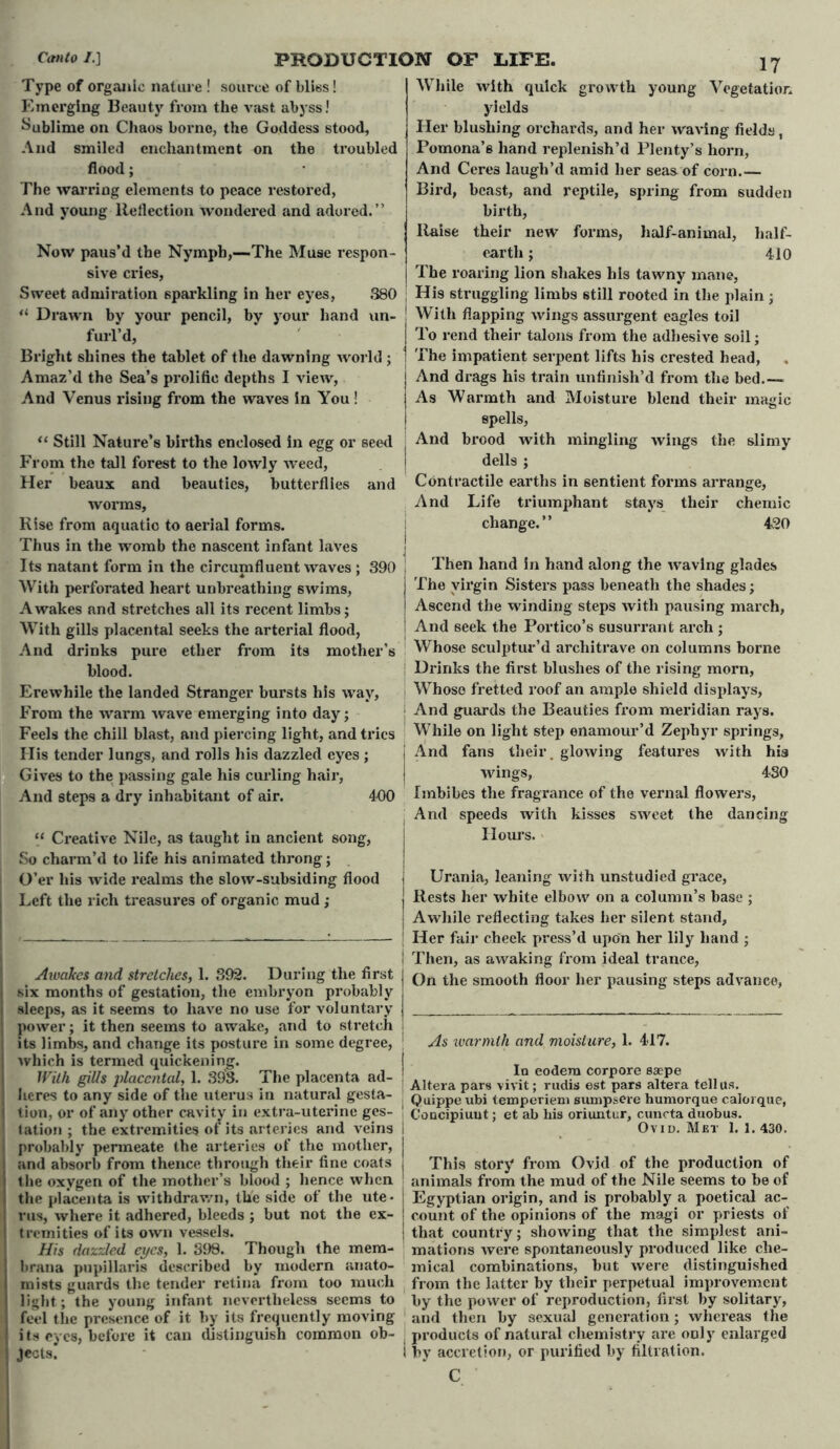 Type of organic nature ! source of bliss! Emerging Beauty from the vast abyss! Sublime on Chaos borne, the Goddess stood. And smiled enchantment on the troubled flood; The warring elements to peace restored, And young Reflection wondered and adored.” Now paus’d the Nymph,—The Muse respon- sive cries. Sweet admiration sparkling in her eyes, 380 “ Drawn by your pencil, by your hand un- furl’d, Bright shines the tablet of the dawning world ; Amaz’d the Sea’s prolific depths I view, And Venus rising from the waves in You! “ Still Nature’s births enclosed in egg or seed From the tall forest to the lowly weed, Her beaux and beauties, butterflies and worms, Rise from aquatic to aerial forms. Thus in the womb the nascent infant laves Its natant form in the circumfluent waves ; 390 With perforated heart unbreathing swims, Awakes and stretches all its recent limbs; With gills placental seeks the arterial flood, And drinks pure ether from its mother’s blood. Erewhile the landed Stranger bursts his way, From the warm wave emerging into day; Feels the chill blast, and piercing light, and tries His tender lungs, and rolls his dazzled eyes ; Gives to the passing gale his curling hair, And steps a dry inhabitant of air. 400 “ Creative Nile, as taught in ancient song, So charm’d to life his animated throng; O’er his wide realms the slow-subsiding flood Left the rich treasures of organic mud ; While with quick growth young Vegetation yields Her blushing orchards, and her waving fields, Pomona’s hand replenish’d Plenty’s horn, And Ceres laugh’d amid her seas of corn.— Bird, beast, and reptile, spring from sudden birth, liaise their new forms, half-animal, half- earth ; 410 The roaring lion shakes his tawny mane, His struggling limbs still rooted in the plain; With flapping wings assurgent eagles toil To rend their talons from the adhesive soil; The impatient serpent lifts his crested head, And drags his train unfinish’d from the bed.— As Warmth and Moisture blend their magic spells, And brood with mingling wings the slimy dells ; Contractile earths in sentient forms arrange, And Life triumphant stays their chemic change.” 420 Then hand in hand along the waving glades The virgin Sisters pass beneath the shades; Ascend the winding steps with pausing march, And seek the Portico’s susurrant arch ; Whose sculptur’d architrave on columns borne Drinks the first blushes of the rising morn, Whose fretted roof an ample shield displays, And guards the Beauties from meridian rays. While on light step enamour’d Zephyr springs, And fans their, glowing features with his wings, 430 Imbibes the fragrance of the vernal flowers, And speeds with kisses sweet the dancing Hours. Urania, leaning with unstudied grace, Rests her white elbow on a column’s base ; Awakes and stretches, 1. 392. During the first six months of gestation, the embryon probably sleeps, as it seems to have no use for voluntary power; it then seems to awake, and to stretch its limbs, and change its posture in some degree, j which is termed quickening. With gills placental, 1. 393. The placenta ad- j hcres to any side of tire uterus in natural gesta- tion, or of any other cavity in extra-uterine ges- ' fation ; the extremities of its arteries and veins I probably permeate the arteries of the mother, i and absorb from thence through their fine coats j the oxygen of the mother’s blood ; hence when the placenta is withdrawn, the side of the ute* rus, where it adhered, bleeds ; but not the ex- I tremities of its own vessels. His dazzled eyes, 1. 398. Though the mem- brana pupillaris described by modern anato- mists guards the tender retina from too much light; the young infant nevertheless seems to feel the presence of it by its frequently moving i ts eyes, before it can distinguish common ob- I Jects j Awhile reflecting takes her silent stand, | Her fair cheek press’d upon her lily hand ; | Then, as awaking from ideal trance, On the smooth floor her pausing steps advance, As ivarmth and moisture, 1. 417. Id eodera corpore saepe Altera pars vivit; rudis est pars altera tell us. ■ Quippe ubi temperiem sumpsere humorque caloique, I CoQcipiuut; et ab bis oriuntur, cuncta duobus. Ovid. Met 1. 1. 430. j This story from Ovid of the production of animals from the mud of the Nile seems to be of i Egyptian origin, and is probably a poetical ac- ! count of the opinions of the magi or priests of I that country; showing that the simplest ani- mations were spontaneously produced like che- mical combinations, but were distinguished from the latter by their perpetual improvement by the power of reproduction, first by solitary, and then by sexual generation; whereas the products of natural chemistry are only enlarged i by accretion, or purified by filtration. C
