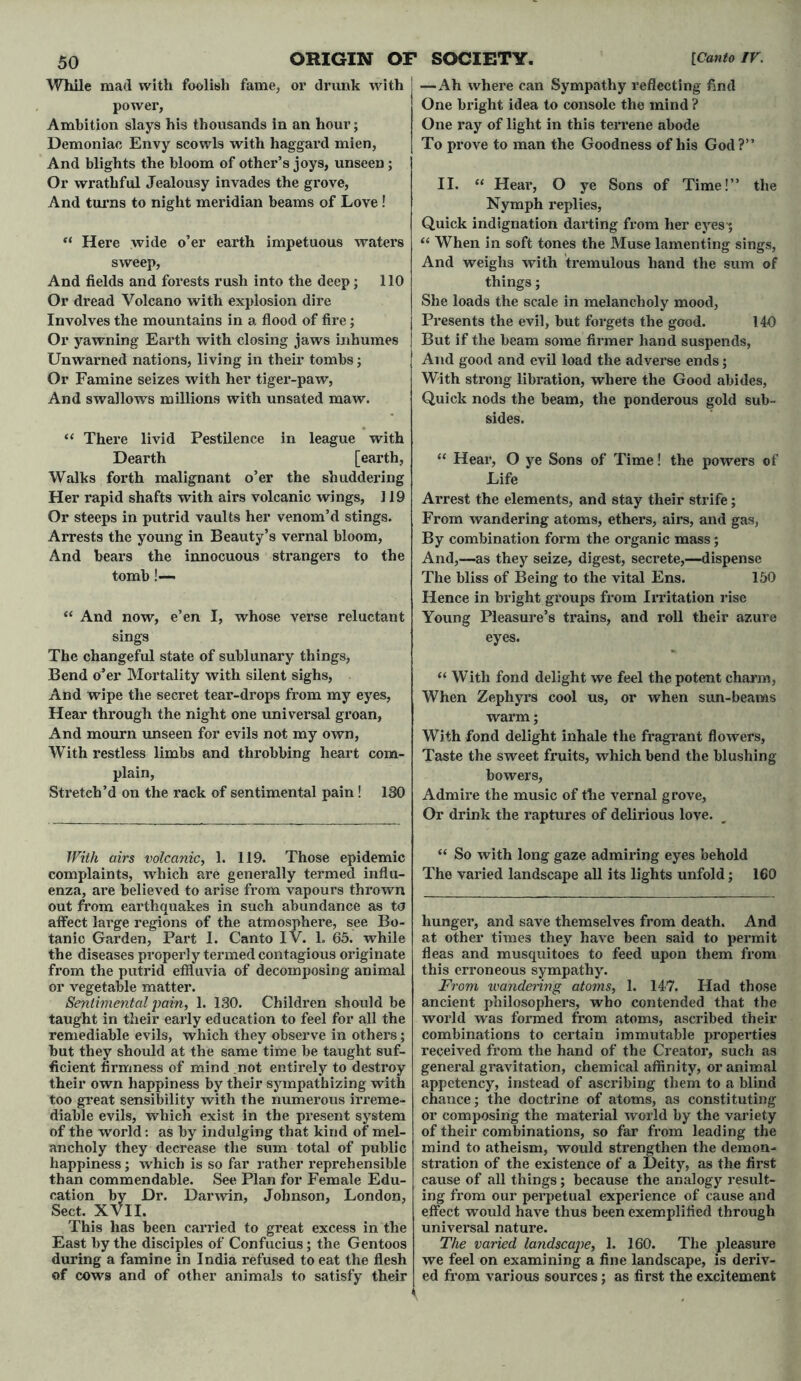 While mad with foolish fame, or drunk with power, Ambition slays his thousands in an hour; Demoniac Envy scowls with haggard mien, And blights the bloom of other’s joys, unseen; Or wrathful Jealousy invades the grove, And turns to night meridian beams of Love ! “ Here wide o’er earth impetuous waters sweep, And fields and forests rush into the deep; 110 Or dread Volcano with explosion dire Involves the mountains in a flood of fire; Or yawning Earth with closing jaws inhumes Unwarned nations, living in their tombs; Or Famine seizes with her tiger-paw, And swallows millions with unsated maw. “ There livid Pestilence in league with Dearth [earth, Walks forth malignant o’er the shuddering Her rapid shafts with airs volcanic wings, 119 Or steeps in putrid vaults her venom’d stings. Arrests the young in Beauty’s vernal bloom, And bears the innocuous strangers to the tomb!— “ And now, e’en I, whose verse reluctant sings The changeful state of sublunary things, Bend o’er Mortality with silent sighs, And wipe the secret tear-drops from my eyes, Hear through the night one universal groan, And mourn unseen for evils not my own, With restless limbs and throbbing heart com- plain, Stretch’d on the rack of sentimental pain! 130 With airs volcanic, 1. 119. Those epidemic complaints, which are generally termed influ- enza, are believed to arise from vapours thrown out from earthquakes in such abundance as to affect large regions of the atmosphere, see Bo- tanic Garden, Part I. Canto IV. 1. 65. while the diseases properly termed contagious originate from the putrid effluvia of decomposing animal or vegetable matter. Sentimental pain, 1. 130. Children should be taught in their early education to feel for all the remediable evils, which they observe in others; but they should at the same time be taught suf- ficient firmness of mind not entirely to destroy their own happiness by their sympathizing with too great sensibility with the numerous irreme- diable evils, which exist in the present system of the world: as by indulging that kind of mel- ancholy they decrease the sum total of public happiness; which is so far rather reprehensible than commendable. See Plan for Female Edu- cation by Dr. Darwin, Johnson, London, Sect. XVII. This has been carried to great excess in the East by the disciples of Confucius; the Gentoos during a famine in India refused to eat the flesh of cows and of other animals to satisfy their —Ah where can Sympathy reflecting find One bright idea to console the mind ? One ray of light in this terrene abode To prove to man the Goodness of his God?” II. “ Heai*, O ye Sons of Time!” the Nymph replies, Quick indignation darting from her eyes-; “ When in soft tones the Muse lamenting sings, And weighs with tremulous hand the sum of things; She loads the scale in melancholy mood, Presents the evil, but forgets the good. 140 But if the beam some firmer hand suspends, And good and evil load the adverse ends; With strong libration, where the Good abides, Quick nods the beam, the ponderous gold sub- sides. “ Hear, O ye Sons of Time! the powers of Life Arrest the elements, and stay their strife; From wandering atoms, ethers, airs, and gas, By combination form the organic mass; And,—-as they seize, digest, secrete,—dispense The bliss of Being to the vital Ens. 150 Hence in bright groups from Irritation rise Young Pleasure’s trains, and roll their azure eyes. “ With fond delight we feel the potent charm, When Zephyrs cool us, or when sun-beams warm; With fond delight inhale the fragrant flowers, Taste the sweet fruits, which bend the blushing- bowers, Admire the music of the vernal grove, Or drink the raptures of delirious love. “ So with long gaze admiring eyes behold The varied landscape all its lights unfold; 160 hunger, and save themselves from death. And at other times they have been said to permit fleas and musquitoes to feed upon them from this erroneous sympathy. From wandering atoms, 1. 147. Had those ancient philosophers, who contended that the world was formed from atoms, ascribed their combinations to certain immutable properties received from the hand of the Creator, such as general gravitation, chemical affinity, or animal appetency, instead of ascribing them to a blind chance; the doctrine of atoms, as constituting or composing the material world by the variety of their combinations, so far from leading the mind to atheism, would strengthen the demon- stration of the existence of a Deity, as the first cause of all things; because the analogy result- ing from our perpetual experience of cause and effect would have thus been exemplified through univei’sal nature. The varied landscape, 1. 160. The pleasure we feel on examining a fine landscape, is deriv- ed from various sources; as first the excitement