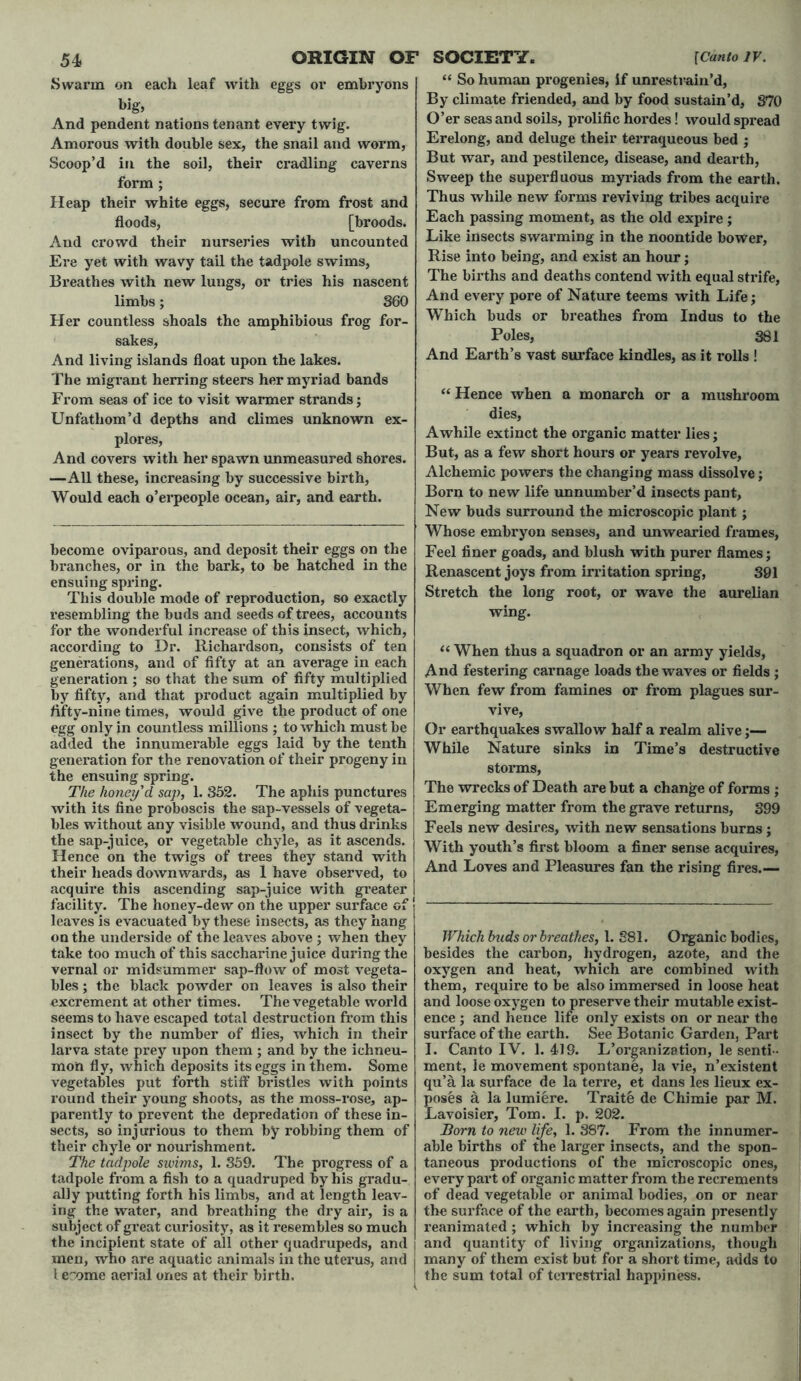 Swarm on each leaf with eggs or embryons big, And pendent nations tenant every twig. Amorous with double sex, the snail and worm, Scoop’d in the soil, their cradling caverns form ; Heap their white eggs, secure from frost and floods, [broods. And crowd their nurseries with uncounted Ere yet with wavy tail the tadpole swims, Breathes with new lungs, or tries his nascent limbs; 360 Her countless shoals the amphibious frog for- sakes, And living islands float upon the lakes. The migrant herring steers her myriad bands From seas of ice to visit warmer strands; Unfatliom’d depths and climes unknown ex- plores, And covers with her spawn unmeasured shores. —All these, increasing by successive birth, Would each o’erpeople ocean, air, and earth. become oviparous, and deposit their eggs on the branches, or in the bark, to be hatched in the ensuing spring. This double mode of reproduction, so exactly resembling the buds and seeds of trees, accounts for the wonderful increase of this insect, which, according to Dr. Richardson, consists of ten generations, and of fifty at an average in each generation ; so that the sum of fifty multiplied by fifty, and that product again multiplied by flfty-nine times, would give the product of one egg only in countless millions ; to which must be added the innumerable eggs laid by the tenth generation for the renovation of their progeny in the ensuing spring. The honey'd sap, 1. 352. The aphis punctures with its fine proboscis the sap-vessels of vegeta- bles without any visible wound, and thus drinks the sap-juice, or vegetable chyle, as it ascends. Hence on the twigs of trees they stand with their heads downwards, as 1 have observed, to acquire this ascending sap-juice with greater facility. The honey-dew on the upper surface of leaves is evacuated by these insects, as they hang on the underside of the leaves above ; when they take too much of this saccharine juice during the vernal or midsummer sap-flow of most vegeta- bles ; the black powder on leaves is also their excrement at other times. The vegetable world seems to have escaped total destruction from this insect by the number of flies, which in their larva state prey upon them ; and by the ichneu- mon fly, which deposits its eggs in them. Some vegetables put forth stiff bristles with points round their young shoots, as the moss-rose, ap- parently to prevent the depredation of these in- sects, so injurious to them by robbing them of their chyle or nourishment. The tadpole swims, 1. 359. The progress of a tadpole from a fish to a quadruped by his gradu- ally putting forth his limbs, and at length leav- ing the water, and breathing the dry air, is a subject of great curiosity, as it resembles so much the incipient state of all other quadrupeds, and men, who are aquatic animals in the uterus, and [ e 'ome aerial ones at their birth. “ So human progenies, if unrestrain’d, By climate friended, and by food sustain’d, 870 O’er seas and soils, prolific hordes! would spread Erelong, and deluge their terraqueous bed ; But war, and pestilence, disease, and dearth, Sweep the superfluous myriads from the earth. Thus while new forms reviving tribes acquire Each passing moment, as the old expire; Like insects swarming in the noontide bower, Rise into being, and exist an hour; The births and deaths contend with equal strife, And every pore of Nature teems with Life; Which buds or breathes from Indus to the Poles, 381 And Earth’s vast surface kindles, as it rolls ! “ Hence when a monarch or a mushroom dies, Awhile extinct the organic matter lies; But, as a few short hours or years revolve, Alchemic powers the changing mass dissolve; Born to new life unnumber’d insects pant. New buds surround the microscopic plant; Whose embryon senses, and unwearied frames, Feel finer goads, and blush with purer flames; Renascent joys from irritation spring, 391 Stretch the long root, or wave the aurelian wing. “ When thus a squadron or an army yields, And festering carnage loads the waves or fields ; When few from famines or from plagues sur- vive, Or earthquakes swallow half a realm alive■ While Nature sinks in Time’s destructive storms, The wrecks of Death are but a change of forms ; Emerging matter from the grave returns, 399 Feels new desires, with new sensations burns; With youth’s first bloom a finer sense acquires, And Loves and Pleasures fan the rising fires.— Which buds or breathes, 1. 881. Organic bodies, besides the carbon, hydrogen, azote, and the oxygen and heat, which are combined with them, require to be also immersed in loose heat and loose oxygen to preserve their mutable exist- ence ; and hence life only exists on or near the surface of the earth. See Botanic Garden, Part I. Canto IV. 1.419. L’organization, le senti - ment, le movement spontane, la vie, n’existent qu’a la surface de la terre, et dans les lieux ex- poses a la lumiere. Traite de Chimie par M. Lavoisier, Tom. I. p. 202. Born to new life, 1. 387. From the innumer- able births of the larger insects, and the spon- taneous productions of the microscopic ones, every part of oi’ganic matter from the recrements of dead vegetable or animal bodies, on or near the surface of the earth, becomes again presently reanimated ; which by increasing the number and quantity of living organizations, though many of them exist but for a short time, adds to the sum total of terrestrial happiness.