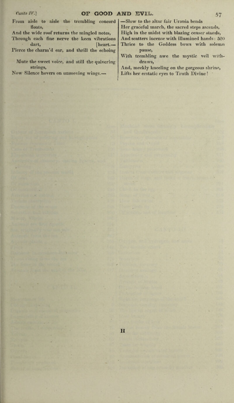 From aisle to aisle the trembling concord floats, And the wide roof returns the mingled notes, Through each fine nerve the keen vibrations dart, [heart.— Tierce the charm’d ear, and thrill the echoing Mute the sweet voice, and still the quivering strings, Now Silence hovers on unmoving wings.—- —Slow to the altar fair Urania bends Her graceful march, the sacred steps ascends, High in the midst with blazing censer stands, And scatters incense with illumined hands : 520 Thrice to the Goddess bows with solemn pause, With trembling awe the mystic veil with- draws, And, meekly kneeling on the gorgeous shrine, Lifts her ecstatic eye3 to Truth Divine ! ' II