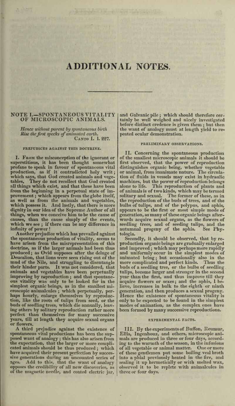 ADDITIONAL NOTES. NOTE I—SPONTANEOUS VITALITY OF MICROSCOPIC ANIMALS. Hence without parent by spontaneous birth Rise the first specks of animated earth. Canto I. 1. 227. PREJUDICES AGAINST THIS DOCTRINE. I. From the misconception of the ignorant or superstitious, it has been thought somewhat profane to speak in favour of spontaneous vital production, as if it contradicted holy writ; which says, that God created animals and vege- tables. They do not recollect that God created all things which exist, and that these have been from the beginning in a perpetual state of im- provement ; which appears from the globe itself, as well as from the animals and vegetables, which possess it. And lastly, that there is more dignity in our idea of the Supreme Author of all things, when we conceive him to be the cause of causes, than the cause simply of the events, which we see ; if there can be any difference in infinity of power! Another prejudice which has prevailed against the spontaneous production of vitality, seems to have arisen from the misrepresentation of this doctrine, as if the larger animals had been thus produced; as Ovid supposes after the deluge of Deucalion, that lions were seen rising out of the mud of the Nile, and struggling to disentangle their hinder parts. It was not considered, that animals and vegetables have been perpetually improving by reproduction ; and that spontane- ous vitality was only to be looked for in the simplest organic beings, as in the smallest mi- croscopic animalcules ; which perpetually, per- haps hourly, enlarge themselves by reproduc- tion, like the roots of tulips from seed, or the buds of seedling trees, which die annually, leav- ing others by solitary reproduction rather more perfect than themselves for many successive years, till at length they acquire sexual organs or flowers. A third prejudice against the existence of spontaneous vital productions has been the sup- posed want of analogy ; this has also arisen from the expectation, that the larger or more compli- cated animals should be thus produced; which have acquired their present perfection by succes- sive generations during an uncounted series of ages. Add to this, that the want of analogy opposes the credibility of all new discoveries, as of the magnetic needle, and coated electric jar, and Galvanic pile ; which should therefore cer- tainly be well weighed and nicely investigated before distinct credence is given them ; but then the want of analogy must at length yield to re- peated ocular demonstration. PRELIMINARY OBSERVATIONS. II. Concerning the spontaneous production of the smallest microscopic animals it should be first observed, that the power of reproduction distinguishes organic being, whether vegetable or animal, from inanimate nature. The circula- tion of fluids in vessels may exist in hydraulic machines, but the power of reproduction belongs alone to life. This reproduction of plants and of animals is of two kinds, which may be termed solitary and sexual. The former of these, as in the reproduction of the buds of trees, and of the bulbs of tulips, and of the polypus, and aphis, appears to be the first or most simple mode of generation, as many of these organic beings after- wards acquire sexual organs, as the flowers of seedling trees, and of seeding tulips, and the autumnal progeny of the aphis. See Phy- tologia. Secondly, it should be observed, that by re- production organic beings are gradually enlarged and improved; which may perhaps more rapidly and uniformly occur in the simplest modes of animated being; but occasionally also in the more complicated and perfect kinds. Thus the buds of a seedling tree, or the bulbs of seedling tulips, become larger and stronger in the second year than the first, and thus improve till they acquire flowers or sexes; and the aphis, 1 be- lieve, increases in bulk to the eighth or ninth generation, and then produces a sexual progeny. Hence the existence of spontaneous vitality is only to be expected to be found in the simplest modes of animation, as the complex ones have been formed by many successive reproductions. EXPERIMENTAL FACTS. III. By the experiments of Buffon, Reumur, Ellis, Ingenhouz, and others, microscopic ani- mals are produced in three or four days, accord- ing to the warmth of the season, in the infusions of all vegetable or animal matter. One or more of these gentlemen put some boiling veal broth into a phial previously heated in the fire, and sealing it up hermetically or with melted wax, observed it to be replete with animalcules in three or four days.