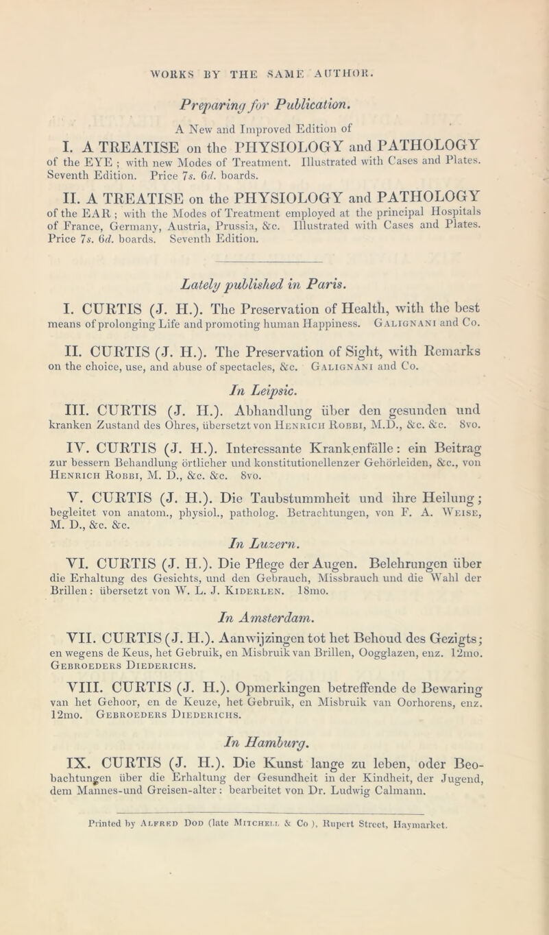 Preparing for Publication. A New and Improved Edition ol I. A TREATISE on the PHYSIOLOGY and PATHOLOGY of the EYE ; with new Modes of Treatment. Illustrated with Cases and Plates. Seventh Edition. Price 7 s. 6d. boards. II. A TREATISE on the PHYSIOLOGY and PATHOLOGY of the EAR ; with the Modes of Treatment employed at the principal Hospitals of France, Germany, Austria, Prussia, &c. Illustrated with Cases and Plates. Price 7s. (id. boards. Seventh Edition. Lately published in Paris. I. CURTIS (J. H.). The Preservation of Health, with the best means of prolonging Life and promoting human Happiness. Galignani and Co. II. CURTIS (J. II.). The Preservation of Sight, with Remarks on the choice, use, and abuse of spectacles, &c. Galignani and Co. In Leipsic. III. CURTIS (J. H.). Abhandlung iiber den gesunden und kranken Zustand des Ohres, iibersetzt von Henrich Robbi, M.D., &c. &c. 8vo. IY. CURTIS (J. II.). Interessante Krankenfalle: ein Beitrag zur bessern Behandlung ortlicher und konstitutionellenzer Gehorleiden, &c., von Henrich Robbi, M. D., &c. &c. 8vo. Y. CURTIS (J. H.). Die Taubstummheit und ihre Heilung; begleitet von anatom., physiol., patholog. Betrachtungen, von F. A. Weise, M. D., &c. &c. In Luzern. YI. CURTIS (J. Id.). Die Pflege der Augen. Belehrungcn iiber die Erhaltung des Gesichts, und den Gebrauch, Missbrauch und die Wahl der Brillen: iibersetzt von W. L. J. Kiderlen. 18mo. In Amsterdam. YII. CURTIS (J. II.). Aanwijzingen tot het Behoud des Gezigts; en wegens de Keus, het Gebruik, en Misbruik van Brillen, Oogglazen, enz. I2mo. Gebroeders Diederichs. YIII. CURTIS (J. H.). Opmerkingen betreffende de Bewaring van het Gehoor, en de Keuze, het Gebruik, en Misbruik van Oorhorens, enz. 12mo. Gebroeders Diederichs. In Hamburg. IX. CURTIS (J. H.). Die Ivunst lange zu leben, oder Beo- bachtungen iiber die Erhaltung der Gesundheit in der Kindheit, der Jugend, dem Mannes-und Greisen-alter: bearbeitet von Dr. Ludwig Calmann. Printed by Alfred Dod (late Mitchell & Co ), Rupert Street, Haymarket.