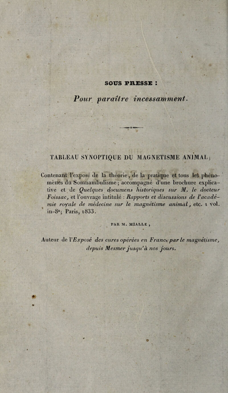 sous PRESSE : Pour 'paraître incessamment. TABLEAU SYNOPTIQUE DU MAGNETISME ANIMAL; Contenant Texposé de la théorie, de la pratique et tous le§ phéno- ’ mènes du Somnambulisme ; accompagné d’une brochure explica¬ tive et de Quelques dpcumens historiques sur M, le docteur FoissaCj et l’ouvrage intitulé : Rapports et discussions de l’acadé¬ mie royale de médecine sur le magnétisme animal, etc. i vol. in-8®; Paris, i833. PAR M. MIALLE , Auteur de V Exposé des cures opérées en France par le magnétisme, depuis Mesmer jusqu à nos jours.