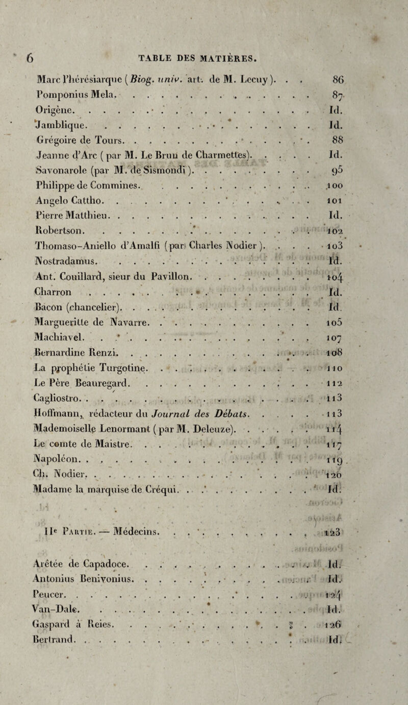 Marc l’hcrésiarqnc ( j^iog. art. deM. Lccuy). . . 86 l’oinponius Mêla. 87 Origèuc.• .. Id. ‘Jatnblique.• . • . *. Id. Grégoire de Tours.88 Jeanne d’Arc ( par M. Le Bruu de Charmetles). . , . . Jd. Savonarole (par M. de Sismondi ). qS Philippe de Commines... ... .100 Angelo Cattho.‘ . . s . - • 101 Pierre Mattliieu. Id. Robertson..*.. . lou Thoinaso-Aniello d’Amalfi (pan Charles Nodier ). ,. . . • io3 Nostradamns.. . . . . . \ . . '. Id. Ant. Couillard, sieur du Pavillon.. ^ . . . ro4 Charron . . . ... . . • . . . . . . . . Id. Bacon (chancelier).. . . . . ... Id. Margueritte de Navarre. . . . . . . . . . . . io5 Machiavel. . . . . ... ..* . . 107 Bernardine Renzi. . . . . *. . 108 H • La pj'ophétie Turgotine. 110 Le Père Beauregard. .. 112 / Cagliostro... Hoffmann, rédacteur du/oumrtZ des Débats.i i3 Mademoiselle Lenormant ( par M. Deleuze). . . . . . i i4 Le cemte de MaisD e.117 Napoléon.... itQ. Ch. Nodier.... . 120 Madame la marquise de Créqui. . .’.. ' Id. ■ / ■ Ile Pautse. — Médecins. ■y . ' -123' Arêtée de Capadoce. . . . ... . . , i’ Id, Antonius Benivonius..' . • . . . . *i.ür ‘ Id. Peucer. . . . . . ..* . . . . 12^ Van-Dale. . ... . . . .* . . . . . . . Id. Gaspard à Reies. . . . . % . 126 Bertrand.. Id; C