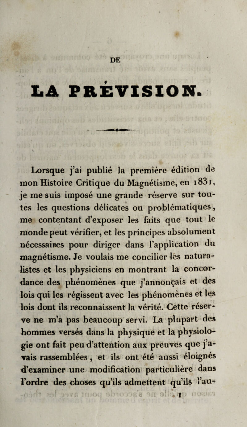 DE ImA prévision. Lorsque j’ai publié la première édition de mon Histoire Critique du Magnétisme, en i83i, je me suis imposé une grande réserve sur tou¬ tes les questions délicates ou problématiques, me contentant d’exposer les faits que tout le monde peut vérifier^ et les principes absolument nécessaires pour diriger dans l’application du magnétisme. Je voulais me concilier lès natura¬ listes et les physiciens en montrant la concor¬ dance des phénomènes que j’annonçais et des lois qui les régissent avec les phénomènes et les lois dont ils reconnaissent la vérité. Cette réser¬ ve ne m’a pas beaucoup servi. plupart des hommes versés dans la physique et la physiolo¬ gie ont fait peu d’attention aux preuves que j’a¬ vais rassemblées, et ils ont 'été aussi éloignés d’examiner une modification^ particulière dans l’ordre des choses qu’ils admettent qu’ils î’au- • I