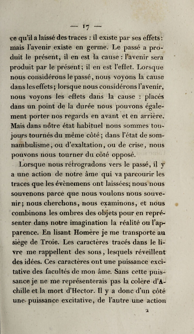 ce quil a laissé des traces : il existe par ses effets : mais l’avenir existe en germe. Le passé a pro¬ duit le présent, il en est la cause : l’avenir sera produit par le présent; il en est l’effet. Lorsque nous considérons le passé, nous voyons la cause dans les effets ; lorsque nous considérons l’avenir, nous voyons les effets dans la cause : placés dans un point de la durée nous pouvons égale¬ ment porter nos regards en avant et en arrière. Mais dans notre état habituel nous sommes tou¬ jours tournés du même côté ; dans l’état de som¬ nambulisme, ou d’exaltation, ou de crise, nous pouvons nous tourner du côté opposé. Lorsque nous rétrogradons vers le passé, il y a une action de notre âme qui va parcourir les traces que les évènemens ont laissées; nous nous souvenons parce que nous voulons nous souve¬ nir; nous cherchons, nous examinons, et nous combinons les ombres des objets pour en repré¬ senter dans notre imagination la réalité ou l’ap¬ parence. En lisant Homère je me transporte au siège de Troie. Les caractères tracés dans le li¬ vre me rappellent des sons, lesquels réveillent des idées. Ces caractères ont une puissance exci- tative des facultés de mon âme. Sans cette puis¬ sance je ne me représenterais pas la colère d’A¬ chille et la mort d’Hector. Il y a donc d’un côté une-puissance excitative, de l’autre une action ‘1