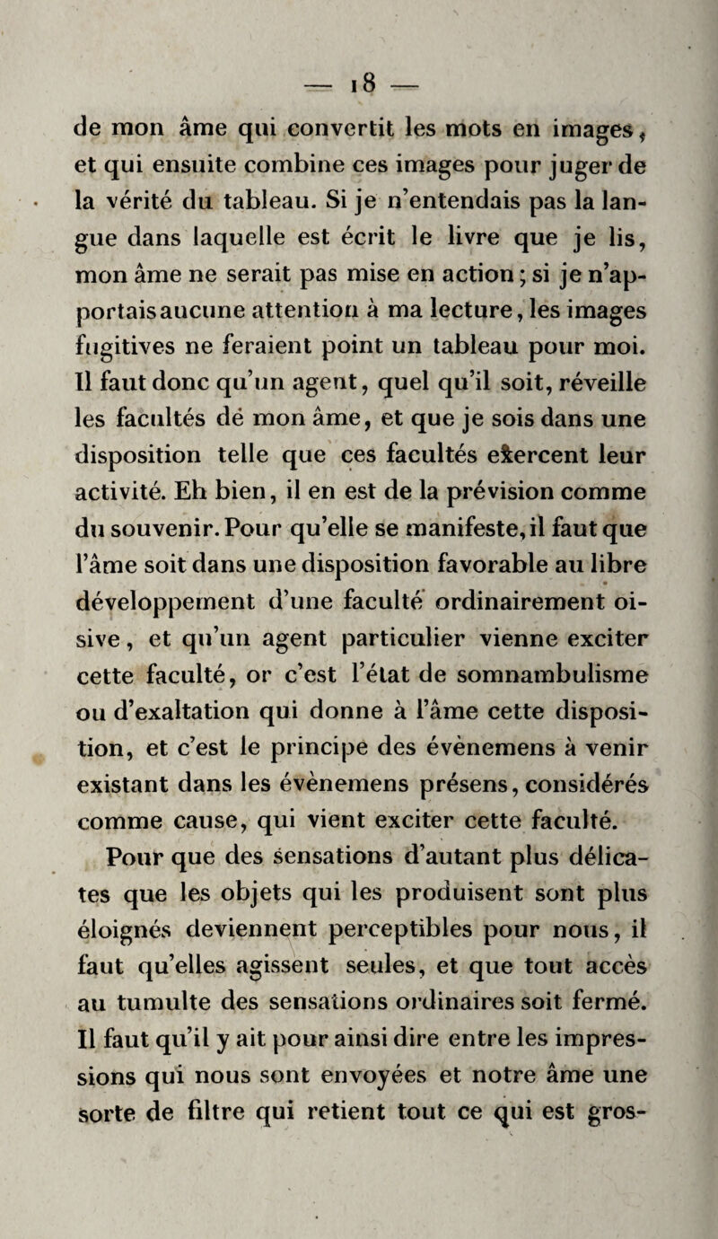 de mon âme qui convertit les mots en images, et qui ensuite combine ces images pour juger de la vérité du tableau. Si je n’entendais pas la lan¬ gue dans laquelle est écrit le livre que je lis, mon âme ne serait pas mise en action ; si je n’ap¬ portais aucune attention à ma lecture, les images fugitives ne feraient point un tableau pour moi. Il faut donc qu’un agent, quel qu’il soit, réveille les facultés dé mon âme, et que je sois dans une disposition telle que ces facultés exercent leur activité. Eh bien, il en est de la prévision comme du souvenir. Pour qu’elle se manifeste, il faut que l’âme soit dans une disposition favorable au libre • développement d’une faculté ordinairement oi¬ sive , et qu’un agent particulier vienne exciter cette faculté, or c’est l’état de somnambulisme ou d’exaltation qui donne à l’âme cette disposi¬ tion, et c’est le principe des évènemens à venir existant dans les évènemens présens, considérés comme cause, qui vient exciter cette faculté. Pour que des sensations d’autant plus délica¬ tes que les objets qui les produisent sont plus éloignés deviennent perceptibles pour nous, il faut qu’elles agissent seules, et que tout accès au tumulte des sensations ordinaires soit fermé. Il faut qu’il y ait pour ainsi dire entre les impres¬ sions qui nous sont envoyées et notre âme une sorte de filtre qui retient tout ce qui est gros-