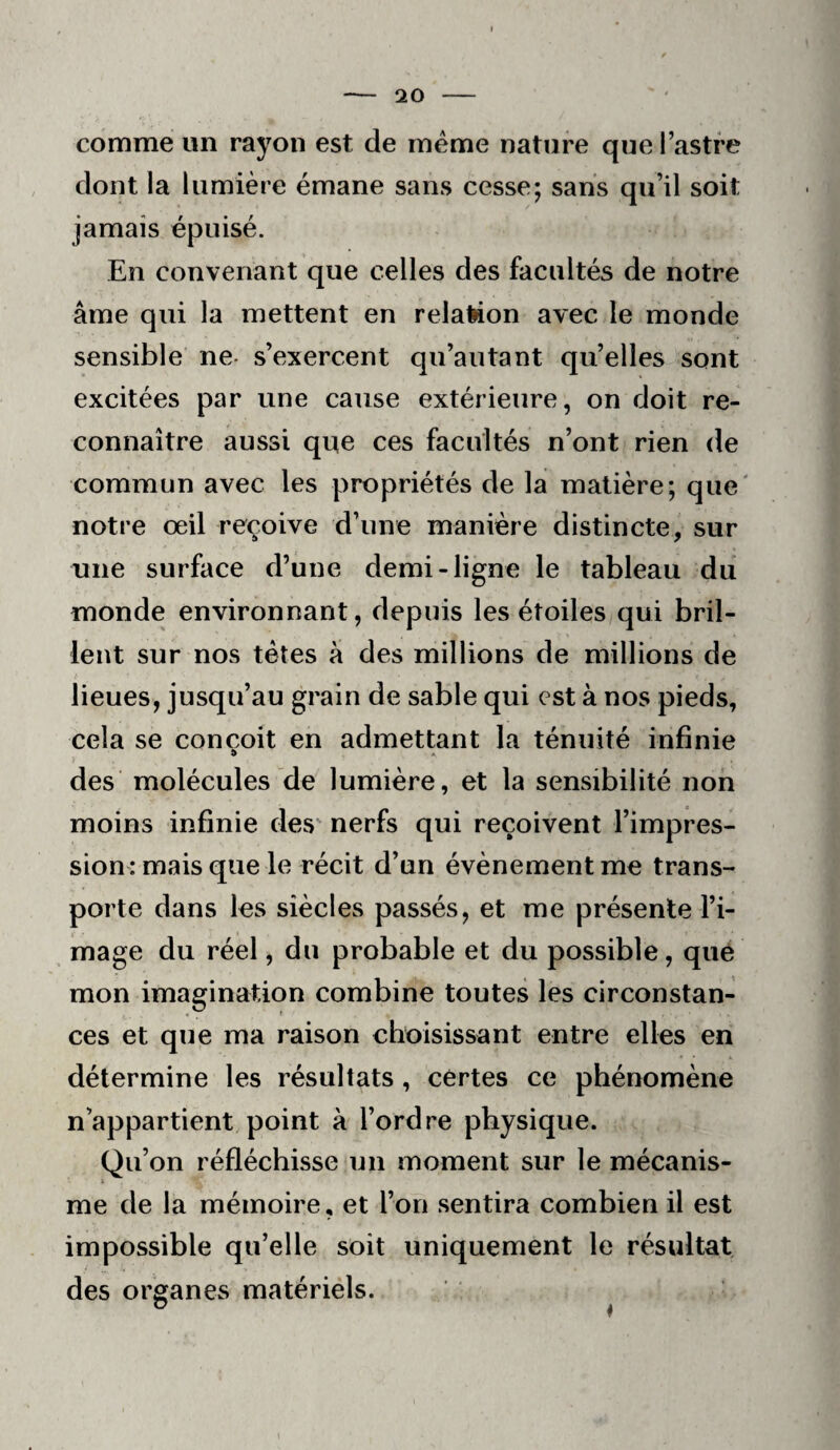 comme un rayon est de meme nature que Tastre dont la lumière émane sans cesse; sans qu’il soit jamais épuisé. En convenant que celles des facultés de notre âme qui la mettent en relateon avec le monde sensible ne- s’exercent qu’au tant qu’elles sont excitées par une cause extérieure, on doit re¬ connaître aussi que ces facultés n’ont rien de commun avec les propriétés de la matière; que' notre œil reçoive d’une manière distincte, sur une surface d’une demi-ligne le tableau du monde environnant, depuis les étoiles qui bril¬ lent sur nos têtes à des millions de millions de lieues, jusqu’au grain de sable qui est à nos pieds, cela se conçoit en admettant la ténuité infinie des molécules de lumière, et la sensibilité non moins infinie des' nerfs qui reçoivent l’impres¬ sion : mais que le récit d’un évènement me trans¬ porte dans les siècles passés, et me présente l’i¬ mage du réel, du probable et du possible, que mon imagination combine toutes les circonstan¬ ces et que ma raison choisissant entre elles en détermine les résultats , certes ce phénomène n’appartient point à l’ordre physique. Qu’on réfléchisse un moment sur le mécanis¬ me de la mémoire, et l’on sentira combien il est impossible qu’elle soit uniquement le résultat des organes matériels. O A