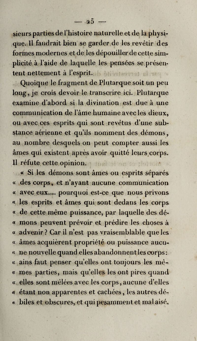 sieurs parties de l’histoire naturelle et de la physi¬ que. Il faudrait bien se garder.de les revêtir des forâmes modernes et de les dépouiller de cette sim¬ plicité à l’aide de laquelle les pensées se présen¬ tent nettement à l’esprit. Quoique le fragment de Plutarque soit un peu long, je crois devoir le transcrire ici. Plutarque examine d’abord si la divination est due à une communication de l’âme humaine avec les dieux, ou avec ces esprits qui sont revêtus d’une sub¬ stance aérienne et qu’ils nomment des démons, au nombre desquels on peut compter aussi les âmes qui existent après avoir quitté leurs^corps. 11 réfute cette opinion. « Si les démons sont âmes ou esprits séparés « des corps, et n’ayant aucune communication « avec eux.... pourquoi est-ce que nous privons « les esprits et âmes qui sont dedans les corps « de cette même puissance, par laquelle des dé- « mons peuvent prévoir et prédire les choses à a advenir ? Car il n’est pas vraisemblable que les « âmes acquièrent propriété ou puissance aucu- « ne nouvelle quand elles abandonnent les corps : « ains faut penser qu’elles ont toujours les mê- « mes parties, mais qu’elles les ont pires quand (c elles sont mêlées avec les corps, aucune d’elles « étant non apparentes et cachées, les autres dé- « biles et obscures, et qui pesamment et mal aisé.