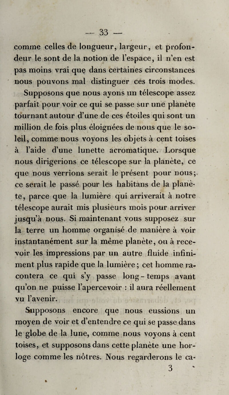 comme celles de longueur, largeur, et profon¬ deur le sont de la notion de l’espace, il n’en est pas moins vrai que dans certaines circonstances nous pouvons mal distinguer ces trois modes. Supposons que nous ayons un télescope assez parfait pour voir ce qui se passe sur une planète tournant autour d’une de ces étoiles qui sont un million de fois plus éloignées de nous que le so¬ leil, comme nous voyons les objets à cent toises à l’aide d’une lunette acromatique. Lorsque nous dirigerions ce télescope sur la planète, ce que nous verrions serait le présent pour nous;, ce serait le passé pour les habitàns de la planè¬ te, parce que la lumière qui arriverait à notre télescope aurait mis plusieurs mois pour arriver jusqu’à nous. Si maintenant vous supposez sur la terre un homme organisé de manière à voir instantanément sur la même planète, ou à rece¬ voir les impressions par un autre fluide infini¬ ment plus rapide que la lumière ; cet homme ra¬ contera ce qui s’y passe long-temps avant qu’on ne puisse l’apercevoir : il aura réellement vu l’avenir. Supposons encore que nous eussions un moyen de voir et d’entendre ce qui se passe dans le globe de la lune, comme nous voyons à cent toises, et supposons dans cette planète une hor¬ loge comme les nôtres. Nous regarderons le ca- 3 0