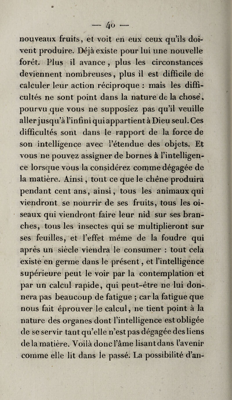 — 40*— nouveaux fruits, et voit en eux ceux qu’ils doi¬ vent produire. Déjà existe pour lui une nouvelle forêt. Plus il avance, plus les circonstances deviennent nombreuses, plus il est difficile de calculer leur action réciproque : mais les diffi¬ cultés ne sont point dans la nature de la chose', pourvu que vous ne supposiez pas qu’il veuille aller j usqii’à l’infini qui appartient à Dieu seul. Ces difficultés sont dans le rapport de la force de son intelligence avec l’étendue des objets. Et vous ne pouvez assigner de bornes à l’intelligen¬ ce lorsque vous la considérez comme dégagée de la matière. Ainsi, tout ce que le chêne produira pendant cent ans, ainsi, tous les animaux qui viendront se nourrir de ses fruits, tous les oi¬ seaux qui viendront faire leur nid sur ses bran¬ ches, tous les insectes qui se multiplieront sur ses feuilles, et l’effet même de la foudre qui après un siècle viendra le consumer : tout cela existe en germe dans le présent, et l’intelligence supérieure peut le voir par la contemplation et par un calcul rapide, qui peut-être ne lui don¬ nera pas beaucoup de fatigue ; caria fatigue que nous fait éprouver le calcul, ne tient point à la nature des organes dont l’intelligence est obligée de se servir tant qu’elle n’est pas dégagée des liens de la matière. Yoilà donc l’âme lisant dans l’avenir comme elle lit dans le passé. La possibilité d’an-